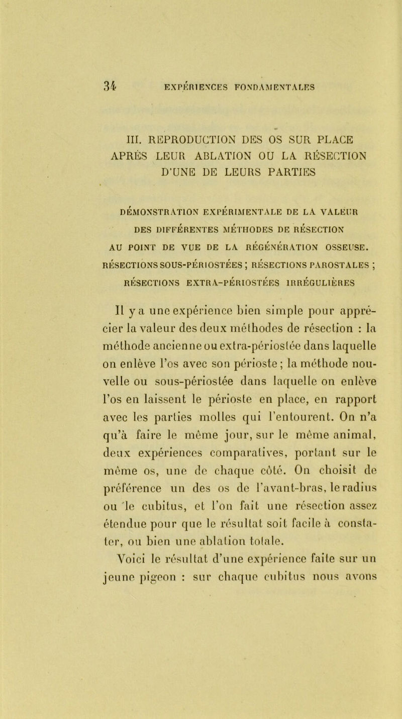 III. REPRODUCTION DES OS SUR PLACE APRÈS LEUR ABLATION OU LA RÉSECTION D’UNE DE LEURS PARTIES DÉMONSTRATION EXPÉRIMENTALE DE LA VALEUR DES DIFFÉRENTES METHODES DE RESECTION AU POINT DE VUE DE LA RÉGÉNÉRATION OSSEUSE. RÉSECTIONS SOUS-PÉRIOSTÉES ; RÉSECTIONS PAROSTALES ; RÉSECTIONS EXTRA-PÉRIOSTÉES IRRÉGULIÈRES Il y a une expérience bien simple pour appré- cier la valeur des deux méthodes de résection : la méthode ancienne ou extra-périoslée dans laquelle on enlève l’os avec son périoste; la méthode nou- velle ou sous-périostée dans laquelle on enlève l’os en laissent le périoste en place, en rapport avec les parties molles qui l’entourent. On n’a qu’à faire le même jour, sur le même animal, deux expériences comparatives, portant sur le même os, une de chaque coté. On choisit de préférence un des os de l'avant-bras, le radius ou le cubitus, et l’on fait une résection assez étendue pour que le résultat soit facile à consta- ter, on bien une ablation totale. Voici le résultat d’une expérience faite sur un jeune pigeon : sur chaque cubitus nous avons