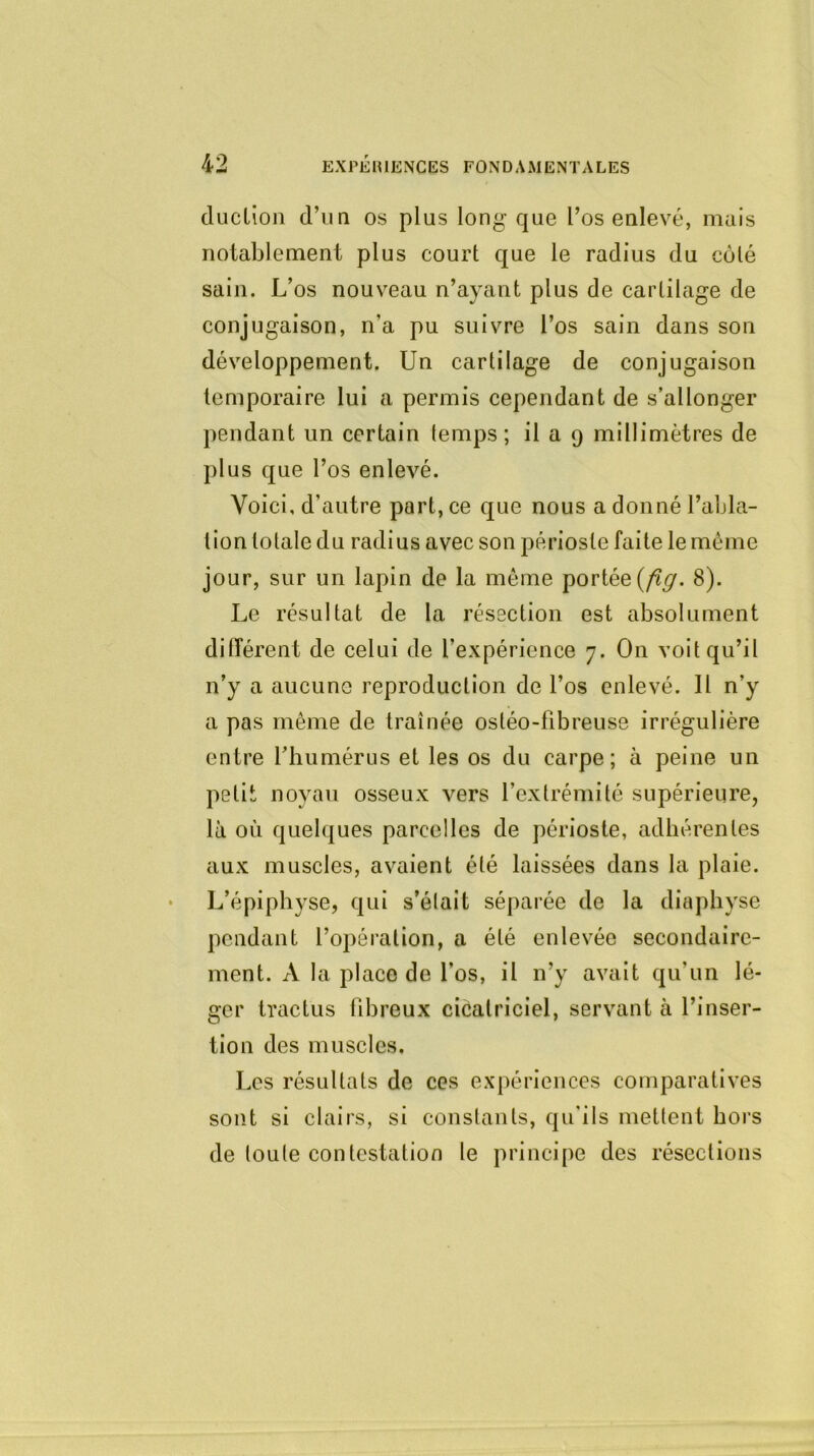 duclion d’un os plus long que l’os enlevé, mais notablement plus court que le radius du côté sain. L’os nouveau n’ayant plus de cartilage de conjugaison, n’a pu suivre l’os sain dans son développement. Un cartilage de conjugaison temporaire lui a permis cependant de s’allonger pendant un certain temps; il a 9 millimètres de plus que l’os enlevé. Voici, d’autre part, ce que nous a donné l’abla- tion totale du radius avec son périoste faite le même jour, sur un lapin de la même portée (fig. 8). Le résultat de la résection est absolument différent de celui de l’expérience 7. On voit qu’il n’y a aucune reproduction de l’os enlevé. Il n’y a pas même de traînée osléo-libreuse irrégulière entre l’humérus et les os du carpe; à peine un petit noyau osseux vers l’extrémité supérieure, là où quelques parcelles de périoste, adhérentes aux muscles, avaient été laissées dans la plaie. L’épiphyse, qui s’élait séparée de la diaphyse pendant l’opération, a été enlevée secondaire- ment. A la place de l’os, il n’y avait qu'un lé- ger tractus fibreux cicatriciel, servant à l’inser- tion des muscles. Les résultats de ces expériences comparatives sont si clairs, si constants, qu'ils mettent hors de toute contestation le principe des résections