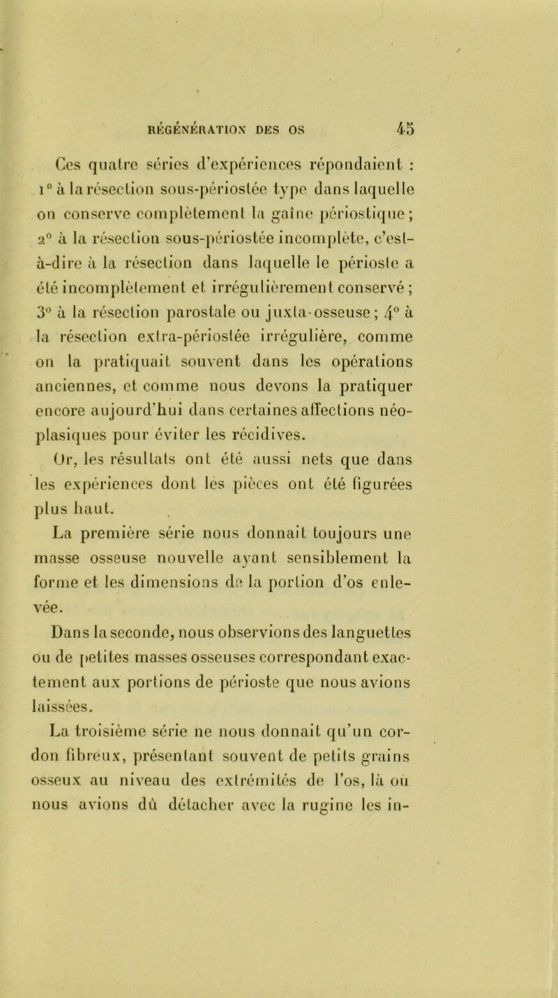 Ces quatre séries d’expériences répondaient : i° à la résection sous-périoslée type dans laquelle on conserve complètement la gaine périostique; 2° à la résection sous-périostée incomplète, c’est- à-dire à la résection dans laquelle le périoste a été incomplètement et irrégulièrement conservé ; 3° à la résection parostale ou j uxta-osseuse ; 4° à la résection extra-périostée irrégulière, comme on la pratiquait souvent dans les opérations anciennes, et comme nous devons la pratiquer encore aujourd’hui dans certaines affections néo- plasiques pour éviter les récidives. Or, les résultats ont été aussi nets que dans les expériences dont les pièces ont été figurées plus haut. La première série nous donnait toujours une masse osseuse nouvelle ayant sensiblement la forme et les dimensions de la portion d’os enle- vée. Dans la seconde, nous observions des languettes ou de petites masses osseuses correspondant exac- tement aux portions de périoste que nous avions laissées. La troisième série ne nous donnait qu’un cor- don fibreux, présentant souvent de petits grains osseux au niveau des extrémités de l’os, là ou nous avions dù détacher avec la rugi ne les in-