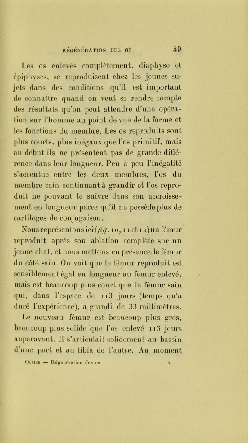 Les os enlevés complètement, diaphyse et épiphyses, se reproduisent chez les jeunes su- jets dans des conditions qu'il est important de connaître quand on veut se rendre compte des résultats qu’on peut attendre d une opéra- tion sur l'homme au point de vue de la forme et les fonctions du membre. Les os reproduits sont plus courts, pins inégaux que l'os primitif, mais au début ils ne présentent pas de grande diffé- rence dans leur longueur. Peu à peu l’inégalité s'accentue entre les deux membres, l’os du membre sain continuant à grandir et l'os repro- duit ne pouvant le suivre dans son accroisse- ment en longueur parce qu’il ne possède plus de cartilages de conjugaison. Nous représentons ici [fig. 1 o, 11 et 12)un fémur reproduit après son ablation complète sur un jeune chat, et nous mettons en présence le fémur du côté sain. On voit que le fémur reproduit est sensiblement égal en longueur au fémur enlevé, mais est beaucoup plus court que le fémur sain qui, dans l'espace de 113 jours (temps qu’a duré l'expérience), a grandi de 33 millimètres. Le nouveau fémur est beaucoup plus gros, beaucoup plus solide que l'os enlevé 113 jours auparavant. Il s’articulait solidement au bassin d’une part et au tibia de l’autre. Au moment Ou.ikr — Régénération des os 4