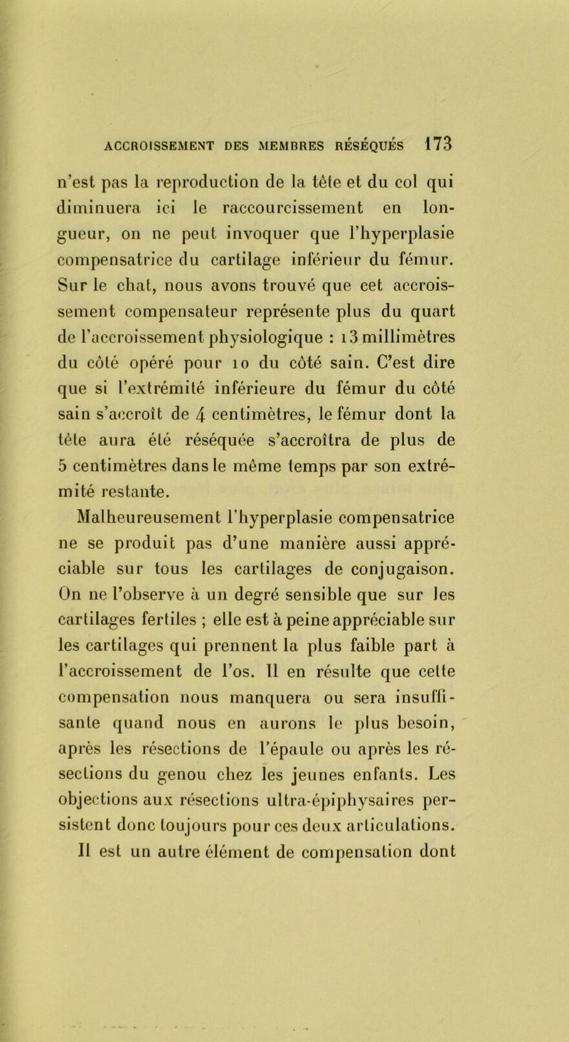 n’est pas la reproduction de la tête et du col qui diminuera ici le raccourcissement en lon- gueur, on ne peut invoquer que l’hyperplasie compensatrice du cartilage inférieur du fémur. Sur le chat, nous avons trouvé que cet accrois- sement compensateur représente plus du quart de l’accroissement physiologique : 13 millimètres du côté opéré pour 10 du côté sain. C’est dire que si l’extrémité inférieure du fémur du côté sain s’accroît de 4 centimètres, le fémur dont la tète aura été réséquée s’accroîtra de plus de 5 centimètres dans le même temps par son extré- mité restante. Malheureusement l'hyperplasie compensatrice ne se produit pas d’une manière aussi appré- ciable sur tous les cartilages de conjugaison. On ne l’observe à un degré sensible que sur les cartilages fertiles ; elle est à peine appréciable sur les cartilages qui prennent la plus faible part à l’accroissement de l’os. Il en résulte que celte compensation nous manquera ou sera insuffi- sante quand nous en aurons le plus besoin, après les résections de l’épaule ou après les ré- sections du genou chez les jeunes enfants. Les objections aux résections ultra-épiphysaires per- sistent donc toujours pour ces deux articulations. Il est un autre élément de compensation dont