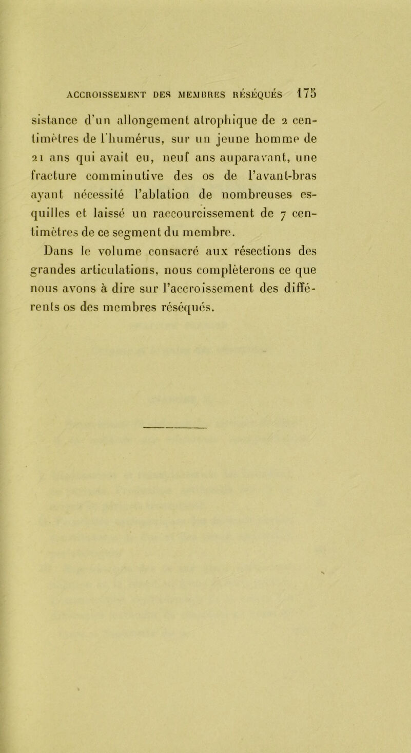 sistance d’un allongement atrophique de 2 cen- timètres de l'humérus, sur un jeune homme de 21 ans qui avait eu, neuf ans auparavant, une fracture comminutive des os de l’avant-bras ayant nécessité l’ablation de nombreuses es- quilles et laissé un raccourcissement de 7 cen- timètres de ce segment du membre. Dans le volume consacré aux résections des grandes articulations, nous compléterons ce que nous avons à dire sur l’accroissement des diffé- rents os des membres réséqués.