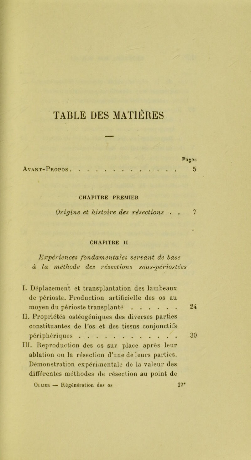 TABLE DES MATIÈRES Avant-Propos Pages 5 CHAPITRE PREMIER Origine et histoire des résections . . 7 CHAPITRE II Expériences fondamentales servant cle base à la méthode des résections sous-pèriostèes I. Déplacement et transplantation des lambeaux de périoste. Production artificielle des os au moyen du périoste transplanté 24 II. Propriétés ostéogéniques des diverses parties constituantes de l’os et des tissus conjonctifs périphériques 30 III. Reproduction des os sur place après leur ablation ou la résection d’une de leurs parties. Démonstration expérimentale de la valeur des différentes méthodes de résection au point de Oilier — Régénération des os 12