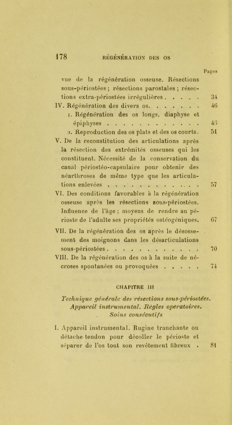 Pages vue de la régénération osseuse. Résections sous-périostées ; résections parostales ; résec- tions extra-périostées irrégulières 34. IV. Régénération des divers os 46 i. Régénération des os longs, diaphyse et épiphyses 46 :i. Reproduction des os plats et des os courts. 51 V. De la reconstitution des articulations après la résection des extrémités osseuses qui les constituent. Nécessité de la conservation du canal périostéo-capsulaire pour obtenir des néartliroses de même type que les articula- tions enlevées 57 VI. Des conditions favorables à la régénération osseuse après les résections sous-périostées. Jnlluence de l’àge : moyens de rendre au pé- rioste de l’adulte ses propriétés ostéogéniques. 67 VU. De la régénération des os après le désosse- . ment des moignons dans les désarticulations sous-périostées 10 VIII. De la régénération des os à la suite de né- croses spontanées ou provoquées 74 CHAPITRE III Technique générale des résections sous-péi'iostc’es. Appareil instrumental. Régies oqiératoircs. Soins consécutifs I. Appareil instrumental. Rugine tranchante ou détache tendon pour décoller le périoste et séparer de l’os tout son revêtement libreux . Si