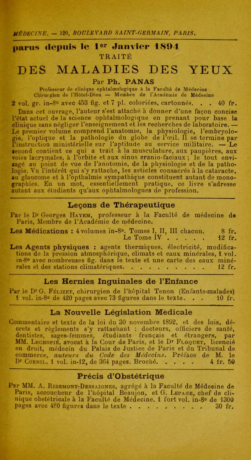 MÉDECINE. — 120, BOULEVARD SAINT-GERMAIN, PARIS. parus depuis le Ier Janvier 1894 TRAITÉ DES MALADIES DES YEUX Par Ph. PANAS Professeur de clinique ophtalmologique à la Faculté de Médecine Chirutgien de l’Hôtel-Dieu — Membre de l’Académie de Médecine 2 vol. gr. in-8° avec 453 fig. et 7 pl. coloriées, cartonnés. . . 40 fr. Dans cet ouvrage, l’auteur s’est attaché h donner d’une façon concise l’état actuel de la science ophtalmologique en prenant pour base la clinique sans négliger l’enseignement et les recherches de laboratoire. — Le premier volume comprend l’anatomie, la physiologie, l'embryolo- gie, l’optique et la pathologie du globe de l’œil. Il se termine par l’instruction ministérielle sur l’aptitude au service militaire. — Le second contient ce qui a trait a la musculature, aux paupières, aux voies lacrymales, à l’orbite et aux sinus cranio-faciaux ; le tout envi- sagé au point de vue de l’anotomie, de la physiologie et de la patho- logie. Yu l’intérêt qui s’y rattache, les articles consacrés à la cataracte, au glaucome et à l’opthalmie sympathique constituent autant de mono- graphies. En un mot, essentiellement pratique, ce livre s’adresse autant aux étudiants qu’aux ophtalmologues de profession. Leçons de Thérapeutique Par le Dr Georges Hayem, professeur à la Faculté de médecine de Paris, Membre de l’Académie de médecine. Les Médications : 4 volumes in-8°. Tomes I, II, III chacun. 8 fr. Le Tome IV 12 fr. Les Agents physiques : agents thermiques, électricité, modifica- tions de la pression atmosphérique, climats et eaux minérales, 1 vol. in-8° avec nombreuses fig. dans le texte et une carte des eaux miné- rales et des stations climatériques 12 fr. Les Hernies Inguinales de l’Enfance Par ie DrG. Félizet, chirurgien de l’hôpital Tenon (Enfants-malades) 1 vol. in-8° de 420 pages avec 73 figures dans le texte. . . 10 fr. La Nouvelle Législation Médicale Commentaire et texte de la loi du 30 novembre 1892, et des lois, dé- crets et règlements s’y rattachant : docteurs, officiers de santé, dentistes, sages-femmes, étudiants français et étrangers, par MM. Lechopié, avocat à la Cour de Paris, et le Dr Floquet, licencié en droit, médecin du Palais de Justice de Paris et du Tribunal de commerce, auteurs du Code des Médecins. Préface de M. le Dr Cornil. 1 vol. in-12, de 364 pages. Broché 4 tr. 50 Précis d’Obstétrique Par MM. A. Ribemont-Dessaignes, agrégé à la Faculté de Médecine de Paris, accoucheur de l’hôpital Beau|on, et G. Lepage, chef de cli- nique obstétricale à la Faculté de Médecine. 1 fort vol. in-8° de 1300 pages avec 480 figures dans le texte 30 fr.
