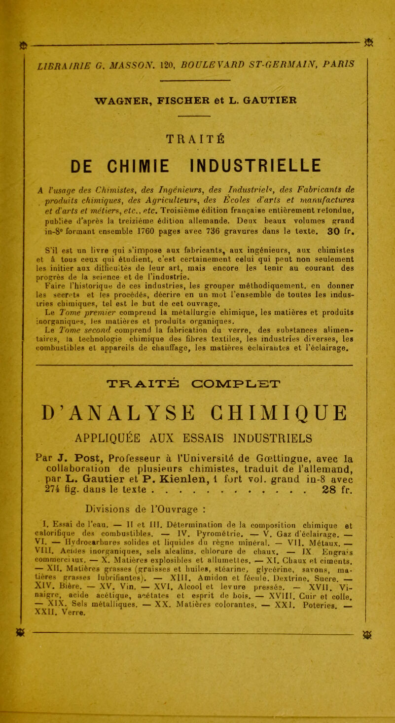 WAGNER, FISCHER et L. GAUTIER TRAITÉ DE CHIMIE INDUSTRIELLE A l'usage des Chimistes, des Ingénieurs, des Industriel«, des Fabricants de produits chimiques, des Agriculteurs, des Ecoles d’arts et manufactures et d'arts et métiers, etc., etc. Troisième édition française entièrement retondue, publiée d’après la treiziéme édition allemande. Deux beaux volumes grand in-8° formant ensemble 1760 pages avec 736 gravures dans le texte. 30 fr. S’il est un livre qui s’impose aux fabricants, aux ingénieurs, aux chimistes et à tous ceux qui étudient, c’est certainement celui qui peut non seulement les initier aux difficultés de leur art, mais encore les tenir au courant des progrès de la science et de l’industrie. Faire l’historique de ces industries, les grouper méthodiquement, en donner les secrets et les procédés, décrire en un mot l’ensemble de toutes les indus- tries chimiques, tel est le but de cet ouvrage. Le Tome premier comprend la métallurgie chimique, les matières et produits inorganiques, les matières et produits organiques. Le Tome second comprend la fabrication du verre, des substances alimen- taires, la technologie chimique des fibres textiles, les industries diverses, les combustibles et appareils de chauffage, les matières éclairantes et l’éclairage. TRAITÉ COMPLET D’ANALYSE CHIMIQUE APPLIQUÉE AUX ESSAIS INDUSTRIELS Par J. Post, Professeur à l’Université de Gœttingue, avec la collaboration de plusieurs chimistes, traduit de l’allemand, par L. Gautier et P. Kienlen, 1 fort vol. grand in-8 avec 274 tig. dans le texte 28 fr. Divisions de l’Ouvrage : I. Essai de l’eau. — II et III. Détermination de la composition chimique et calorifique des combustibles. — IV. Pyrométrie. — V. Gaz d’éclairage. — VI. — Hydrocarbures solides et liquides du règne minéral. — Vil. Métaux. — VIII. AonJes inorganiques, sels alcalins, chlorure de chaux. — IX Engrais commerciiux. — X. Matières explosibles et allumettes. — XI. Chaux et ciments. — XII. Matières grasses (graisses et huiles, stéarine, glycérine, savons, ma- tières grasses lubrifiantes). — XIII. Amidon et fécule. Dextrine. Sucre. — XIV. Bière. — XV. Vin. — XVI, Alcool et levure pressée, — XVII. Vi- naigre, acide acétique, acétates et esprit de bois. — XVIII. Cuir et colle. — XIX. Sels métalliques. — XX. Matières colorantes. — XXI. Poteries XXII. Verre.