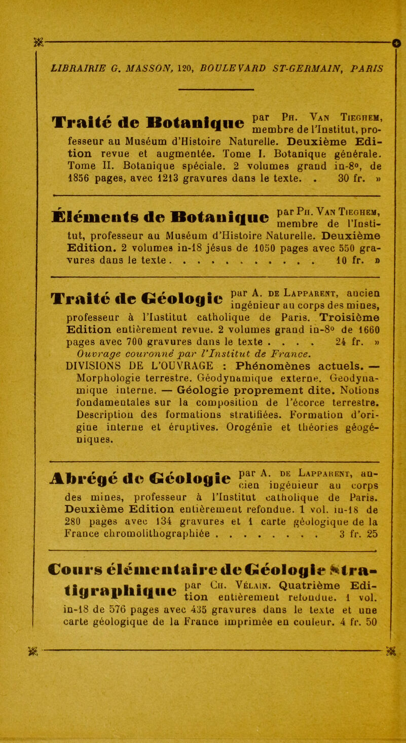 Traité de Botanique par Ph. Van Tieguem, membre de l'Institut, pro- fesseur au Muséum d’Histoire Naturelle. Deuxième Edi- tion revue et augmentée. Tome I. Botanique générale. Tome II. Botanique spéciale. 2 volumes grand in-8°, de 1856 pages, avec 1213 gravures dans le texte. . 30 fr. » Éléments de Botanique tut, professeur au Muséum d’Histoire Naturelle. Deuxième Edition. 2 volumes in-18 jésus de .1050 pages avec 550 gra- vures dans le texte 10 fr. » Traité de Géologie par A. de Lapparent, aucien ingénieur au corps des mines, professeur à l’Institut catholique de Paris. Troisième Edition entièrement revue. 2 volumes grand in-8° de 1660 pages avec 700 gravures dans le texte .... 24 fr. » Ouvrage couronné par l’Institut de France. DIVISIONS DE L’OUVRAGE : Phénomènes actuels. — Morphologie terrestre. Géodynamique externe. Geodyna- mique interne. — Géologie proprement dite. Notions fondamentales sur la composition de l’écorce terrestre. Description des formations stratifiées. Formation d’ori- gine interne et éruptives. Orogénie et théories géogé- Diques. Abrégé de Géologie par A. de Lapparent, an- cien ingénieur au corps des mines, professeur à l’Institut catholique de Paris. Deuxième Edition entièrement refondue. 1 vol. iu-18 de 280 pages avec 134 gravures et 1 carte géologique de la France chromolithographiée 3 fr. 25 Cours élémentaire de Géologie Ntra- par Cu. Vélain. Quatrième Edi- in-18 de 576 pages avec 435 gravures dans le texte et une carte géologique de la France imprimée en couleur. 4 fr. 50 tigrafiliique