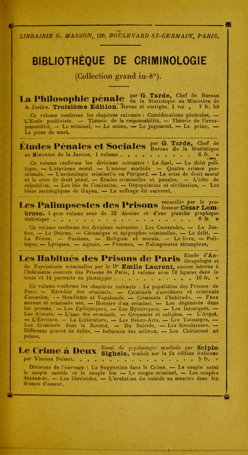 BIBLIOTHÈQUE DE CRIMINOLOGIE (Collection grand in-8°). i « ni.par G. Tarde, Chef de Bureau Lîl' * DIlOSOplllC penale de ja statistique au Ministère de la Justice. Troisième Edition^ Revue et corrigée. 1 vol . 7 fr. 50 Ce volume renferme les chapitres suivants : Considérations générales. — L’Ecole positiviste. -- Théorie de la responsabilité. — Théorie de l’irres- ponsabilité. — Le criminel. — Le crime. — Le jugement. — La peine. — La peine de mort. Éludes Pénales et Sociales au Ministère de la Justice. 1 volume .... par G. Tarde, Chef de Bureau de la Slalislique ...... 6 fr. » Ce volume renferme les divisions suivantes : Le duel. — Le délit poli- tique. — L’atavisme moral. — L’amour morbide — Quatre crimes pas- sionnels. — L’archéologie criminelle en Périgord. — La crise de droit moral et la crise de droit pénal. — Etudes criminelles et pénales. — L’idée de culpabilité. — Les lois de l’imitation. — Dépopulation et civilisation. — Les idées sociologiques de Guyau. — Le suffrage dit univerel. Les Palimpsestes des Prisons Sur césar Lom^ broso. 1 gros volume orné de 33 dessins et d’une planche graphique statistique 6 fr. » Ce volume renferme les divisions suivantes : Les Camarades. — La Jus- tice. — Le Détenu. — Céramique et épigraphes criminelles. — Le délit. — La Prison. — Passions. — Religion et morale. — Le livre. — Poli- tique. — Lyriques, — Agonie. — Femmes. — Palimpsestes étrangères. Les Habitués des Prisons de Paris fhropoiogit“ï de Psychologie criminelles par le Dr Emile Laurent, ancien interne à l’Infirmerie centrale des Prisons de Paris. 1 volume avec 70 figures dans le texte et 14 portraits en phototypie 10 fr. » Ce volume renferme les chapitres suivants : La population des Prisons ■ de Paris. — Hérédité des criminels. — Criminels d'accidents et criminels d’occasion. -- Mendiants et Vagabonds. — Criminels d’habitude. — Foux moraux et criminels nés. — Histoire d’un criminel. — Les dégénérés dans les prisons. — Les Épileptiques. — Les Hystériques. — Les Intoxiqués. — Les AJiénés. — L’àme des criminels. — Croyances et religion. — L’Argot. — L’Écriture. — La Littérature. — Les Beaux-Arts. — Les Tatouages. — Les Criminels dans la Sociélé. — Du Suicide. — Les Simulateurs. — Différents genres de délits. — Influence des milieux. —r Les Châtiment et peines. Le Crime à Deux par Vincent Palmet. . . . Essai de psychologie morbide par Scipio Sighele, traduit sur la 2e édition italienne . . . . 5 fr. » Divisions de l’ouvrage : La Suggestion dans le Crime. — Le couple saint le couple suicide et le couple fou — Le couple criminel. — Les couples dégénéiés. — Les lihéricides. — L’évolution du suicide au meurtre dans les drames d’amour.