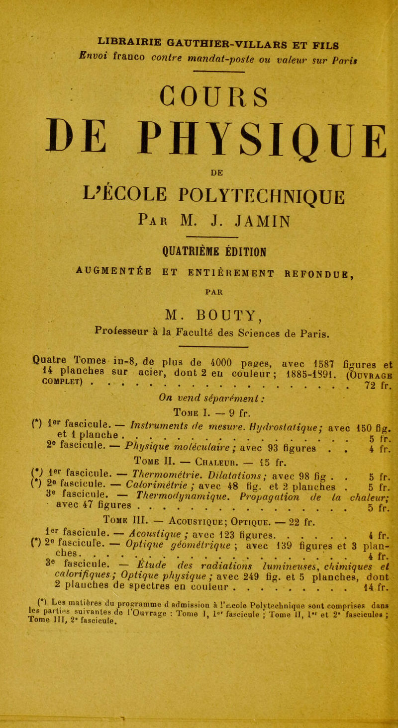 Envoi franco contre mandat-poste ou valeur sur Paris COURS DE PHYSIQUE DE L’ÉCOLE POLYTECHNIQUE Par M. J. JAMIN QUATRIÈME ÉDITION AUGMENTÉE ET ENTIÈREMENT REFONDUE, PAR M. BOUÏY, Piofesseur a la Faculté des Sciences de Paris. Quatre Tomes in-8, de plus de 4000 papes, avec 1587 figures et 14 planches sur acier, dont 2 en couleur; 1885-1891. (Ouvrage complet) 72 fr On vend séparément : Tome I. — 9 fr. (*) 1er fascicule. — Instruments de mesure. Hydrostatique: avec 150 6*. et 1 planche 5 fr. 2e fascicule. — Physique moléculaire ; avec 93 figures 4 fr! Tome II. — Chaleur. — 15 fr. ^er fascicule. — Thermométrie. Dilatations ; avec 98 fig . . 5 fr. ( ) 2e fascicule. — Colorimétrie ; avec 48 fig. et 2 planches . 5 fr. oe fascicule. Thermodynamique. Propagation de la chaleur: avec 47 figures 5 fr 1 ome III. — Acoustique; Optique. —22 fr. t*\ Jor fascicule. — Acoustique ; avec 123 figures 4 fr. ( ) 2e fascicule. — Optique géométrique ; avec 139 figures et 3 plan- ches 4 fr. 3e fascicule. — Étude des radiations lumineuses, chimiques et calorifiques ; Optique physique ; avec 249 fig. et 5 planches, dont 2 planches de spectres en couleur 14 fr. ( ) Les matières du programme d admission à 1'c.cole Polytechnique sont comprises dans es parties suivantes de I Ouvrage : Tome I, lor fascicule ; Tome II, l*r et 2* fascicules ; Tome III, 2* fascicule. ' ’