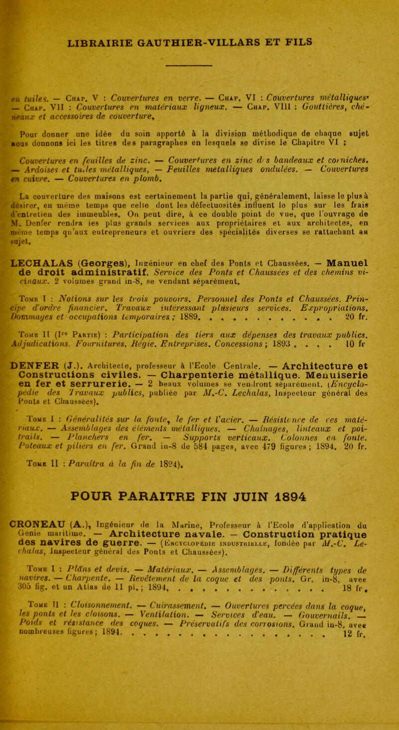 en tuiles. — Chat. V : Couvertures en verre. — Chap. VI : Couvertures métalliques’ — Chap. VII : Couvertures en matériaux ligneux. — Chap. VIII : Gouttières, ché- neaux et accessoires de couverture. Pour donner une idée du soin apporté à la division méthodique de chaque sujet ■ous donnons ici les titres des paragraphes en lesquels se divise le Chapitre VI : Couvertures en feuilles de zinc. — Couvertures en zinc d< s bandeaux et comiches. — Ardoises et tu.les métalliques, — Feuilles métalliques ondulées. — Couvertures en cuivre. — Couvertures en plomb. La couverture des maisons est certainement la partie qui, généralement, laisse le plus à désirer, en même temps que celle dont les défectuosités influent le plus sur les frais d'entretien des immeubles. On peut dire, à ce double point de vue, que l’ouvrage de M. Denfer rendra ies plus grands services aux propriétaires et aux architectes, en même temps qu’aux entrepreneurs et ouvriers des spécialités diverses se rattachant aH sujet. LECHALAS (Georges), Ingénieur en chef des Ponts et Chaussées. — Manuel de droit administratif. Service des Ponts et Chaussées et des chemins vi- cinaux. 2 volumes grand in-8, se vendant séparément. Tome I : Notions sur les trois pouvoirs. Personnel des Ponts et Chaussées. Prin- cipe d'ordre financier. Travaux intéressant plusieurs services. Expropriations. Dommages et occupations temporaires ; 1889 . 20 fr. Tome II (Iro Partie) : Participation des tiei's aux dépenses des travaux publics. Adjudications. Fournitures. Régie. Entreprises. Concessions ; 1893 .... 10 fr DENFER (J.). Architecte, professeur à l’Ecole Centrale. — Architecture et Constructions civiles. — Charpenterie métallique. Menuiserie en fer et serrurerie. — 2 beaux volumes se vendront séparément. (Encyclo- pédie des travaux publics, publiée par M.-C. Lechalas, Inspecteur général des Ponts et Chaussées). Tome I : Généralités sur la fonte, le fer et l’acier. — Résistance de ces maté- riaux. — Assemblages des éléments métalliques. — Chaînages, linteaux et poi- trails. — Planchers en fer. — Supports verticaux. Colonnes en fonte. Poteaux et piliers en fer. Grand in-8 de 584 pages, avec 4*9 figures ; 1894. 20 fr. Tome II : Paraîtra à la fin de 1894), POUR PARAITRE FIN JUIN 1894 CRONEAU (A.), Ingénieur de la Marine, Professeur à l’Ecole d’application du Genie maiitime. — Architecture navale. — Construction pratique des navires de guerre. — (Encyclopédie industrielle, fondée par AJ.-C. Le- chalas, Inspecteur général des Ponts et Chaussées). Tome I : Pldns et devis. — Matériaux. — Assemblages. — Différents types de navires. — Charpente. — Revêtement de la coque et des ponts. Gr. in-8, avec 305 Cg. et un Atlas de 11 pl. ; 1894 18 fr . Tome 11 : Cloisonnement. — Cuirassement. — Ouvertures percées dans la coque, les ponts et les cloisons. — Ventilation. — Services d'eau. — Gouvernails. — Poids et résistance des coques. — Préservatifs des corrosions. Grand in-8, avec nombreuses figures; 1894 12 fr
