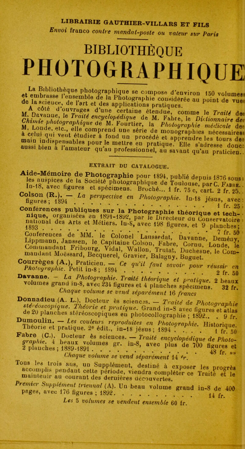Env°i franco contre mandat-poste ou valeur sur Paris BIBLIOTHÈQUE PHOTOGRAPHIQUE Klljl'0th.?que Photographique se compose d’environ 150 volumes^ de l^ ri?Se l TThle de ,a Photographieconsidérée 2 point de vue d ala,AC ?ucr.’ de l art et des applications pratiques. 1 M Davouue d’un,e <£rtaine étendue, comme le Traité de. .L,a.VdU.ue* *e T) ailé encyclopédique de M. Fabre le Dictionnaire à* M^Lond^eiTZ\lêqrode M/ÜUrlif! la Photographie médicale de j. Lopde, etc., elle comprend une série de monoRranhies uécessairp» à celu, qui veut étudier à fond un procédé et apprendre les tfurs de aussU?énTrâmbnienP0Ur'le meW.re ?D Pratique.P Elle s'adresse donc ussi bien a 1 amateur qu au professionnel, au savant qu’au praticien. EXTRAIT DU CATALOGUE. ALd3eâîisti?e0sird6e fa® w^?grhal!hie p?ur i894' publié depuis 1876 sous ies auspices de la Société photographique de Toulouse narC PaBRB 10-18. avec hgures et spécimens, WoV.. ! fr. ?5c? cart. 2^ 25 flgS|?r“s; ifcr.ia pmpmive en rholographie, fn-18 Jésus, avec nalioua, des Arts et Métiers. IuA,Pave? læ^e,,'^TpSes! Conférences de-MM.' lé Colonél ' Laussedat,' Davanne' Dlménf Lippmann, Janssen, le Capitaine Colsou, Fabre, Cornu LonTe lé Cou,mandant Fribourg, Vidal, Wallon, Trulat, Duchesne “e cém- mandant Moessard, Becquerel, Gravier, Balagny, Buguet. C°pU/JègeS/A*V1 î,raticieû- - Ce Vu’il faut savoir pour réussir en Photographie. Petit in-8 ; 1894 ....... P 2 fr 50 Davanne. - La Photographie. Traité théorique et pratique 2 beaux volumes grand in-8, avec 234 figures et 4 planches spécimens. 32 fr* Chaque volume se vend séparément 16 francs üonnacHeii (A. L.) Docteur ès sciences. — Traité de Photographie Jf'9i°^0piiue‘ }, lê,°rie et fatigue• Grand in-8 avec figures^et atlas de 20 planches stéréoscopiques eu photocollographie ; 1892.. . 9 fr D^OUlin;  Ltes couiew‘s reproduites en Photographie. Histôrioue Théorie et pratique. 2e édit., in-18 jésus; 1894 . ,P . . il? Fabre. (C.); Docteur ès sciences. — Traité encyclopédique de Photo rX&âX&itSfrr.e:- .iD:8> .*?•. p:L* Chaque volume se vend séparément 14 *r\ Tous les trois ans, un Supplément, destiné à exposer les nroo-rè* accomplis pendaut celte période, viendra compléter ce Traité et le naainteuir au courant des deruières découvertes. Premier Supplément triennal (A). Un beau volume grand in-8 de 400 pages, avec 176 figures ; 1892 14 fr