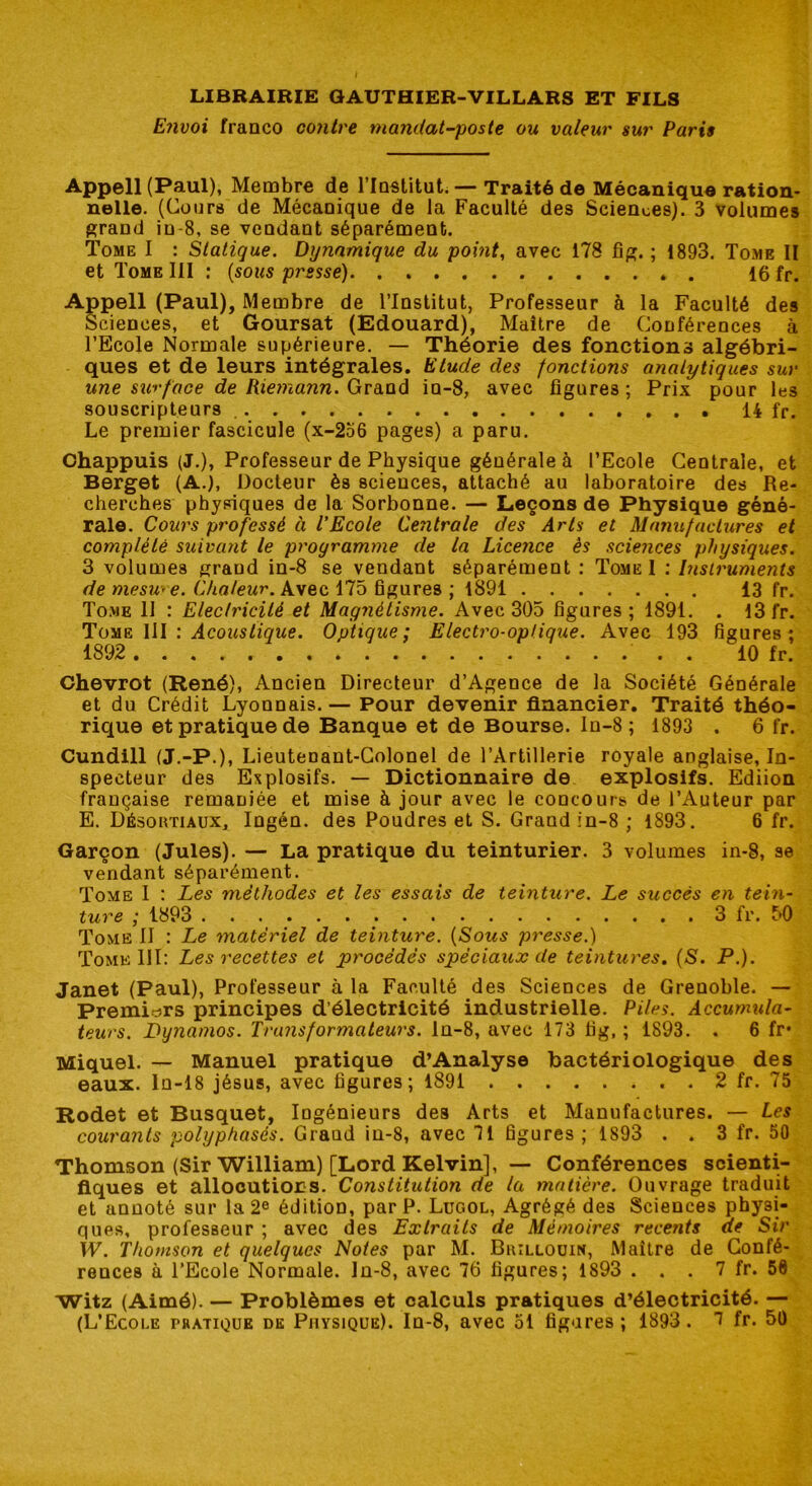 Envoi franco contre mandat-poste ou valeur sur Paris Appell(Paul), Membre de l’Institut. — Traité de Mécanique ration- nelle. (Cours de Mécanique de la Faculté des Sciences). 3 volumes grand in-8, se vendant séparément. Tome I : Statique. Dynamique du point, avec 178 fig. ; 1893. Tome II et Tome III : (sous presse) . 16 fr. Appell (Paul), Membre de l’Institut, Professeur à la Faculté des Sciences, et Goursat (Edouard), Maître de Conférences à l’Ecole Normale supérieure. — Théorie des fonctions algébri- ques et de leurs intégrales. Elude des fonctions analytiques sur une surface de Riemann. Grand in-8, avec figures ; Prix pour les souscripteurs 14 fr. Le premier fascicule (x-256 pages) a paru. Chappuis (J.), Professeur de Physique générale à l’Ecole Centrale, et Berget (A.j, Docteur ès sciences, attaché au laboratoire des Re- cherches physiques de la Sorbonne. — Leçons de Physique géné- rale. Cours professé à l'Ecole Ceîitrale des Arts et Manufactures et complété suivant le programme de la Licence ès sciences physiques. 3 volumes grand in-8 se vendant séparément : Tome I : Instruments de me su'e. Chaleur. Avec 175 figures ; 1891 13 fr. Tome II : Electricité et Magnétisme. Avec 305 figures; 1891. . 13 fr. Tome III : Acoustique. Optique; Electro-optique. Avec 193 figures; 1892 . 10 fr. Chevrot (René), Ancien Directeur d’Agence de la Société Générale et du Crédit Lyonnais. — Pour devenir financier. Traité théo- rique et pratique de Banque et de Bourse. In-8 ; 1893 . 6 fr. Cundill (J.-P.), Lieutenant-Colonel de l’Artillerie royale anglaise, In- specteur des Explosifs. — Dictionnaire de explosifs. Ediion française remaniée et mise à jour avec le concours de l’Auteur par E. Désoktiaux, Ingén. des Poudres et S. Grand in-8 ; 1893. 6 fr. Garçon (Jules). — La pratique du teinturier. 3 volumes in-8, se vendant séparément. Tome I : Les méthodes et les essais de teinture. Le succès en tein- ture ; 1893 3 fr. 50 Tome II : Le matériel de teinture. (Sous presse.) Tome 111: Les recettes et procédés spéciaux de teintures. (S. P.). Janet (Paul), Professeur à la Faculté des Sciences de Grenoble. — Premiers principes d’électricité industrielle. Piles. Accumula- teurs. Dynamos. Transformateurs, ln-8, avec 173 fig, ; 1893. . 6 fr* Miquel. — Manuel pratique d’Analyse bactériologique des eaux, ln-18 jésus, avec figures; 1891 2 fr. 75 Rodet et Busquet, Ingénieurs des Arts et Manufactures. — Les courants polyphasés. Graud in-8, avec 71 figures ; 1893 . . 3 fr. 50 Thomson (Sir William) [Lord Kelvin], — Conférences scienti- fiques et allocutions. Constitution de la matière. Ouvrage traduit et annoté sur la 2e édition, par P. Lugol, Agrégé des Sciences physi- ques, professeur ; avec des Extraits de Mémoires recents de Sir W. Thomson et quelques Notes par M. Brillouin, Maître de Confé- rences à l’Ecole Normale. In-8, avec 76 figures; 1893 . . . 7 fr. 58 Witz (Aimé). — Problèmes et calculs pratiques d’électricité. —