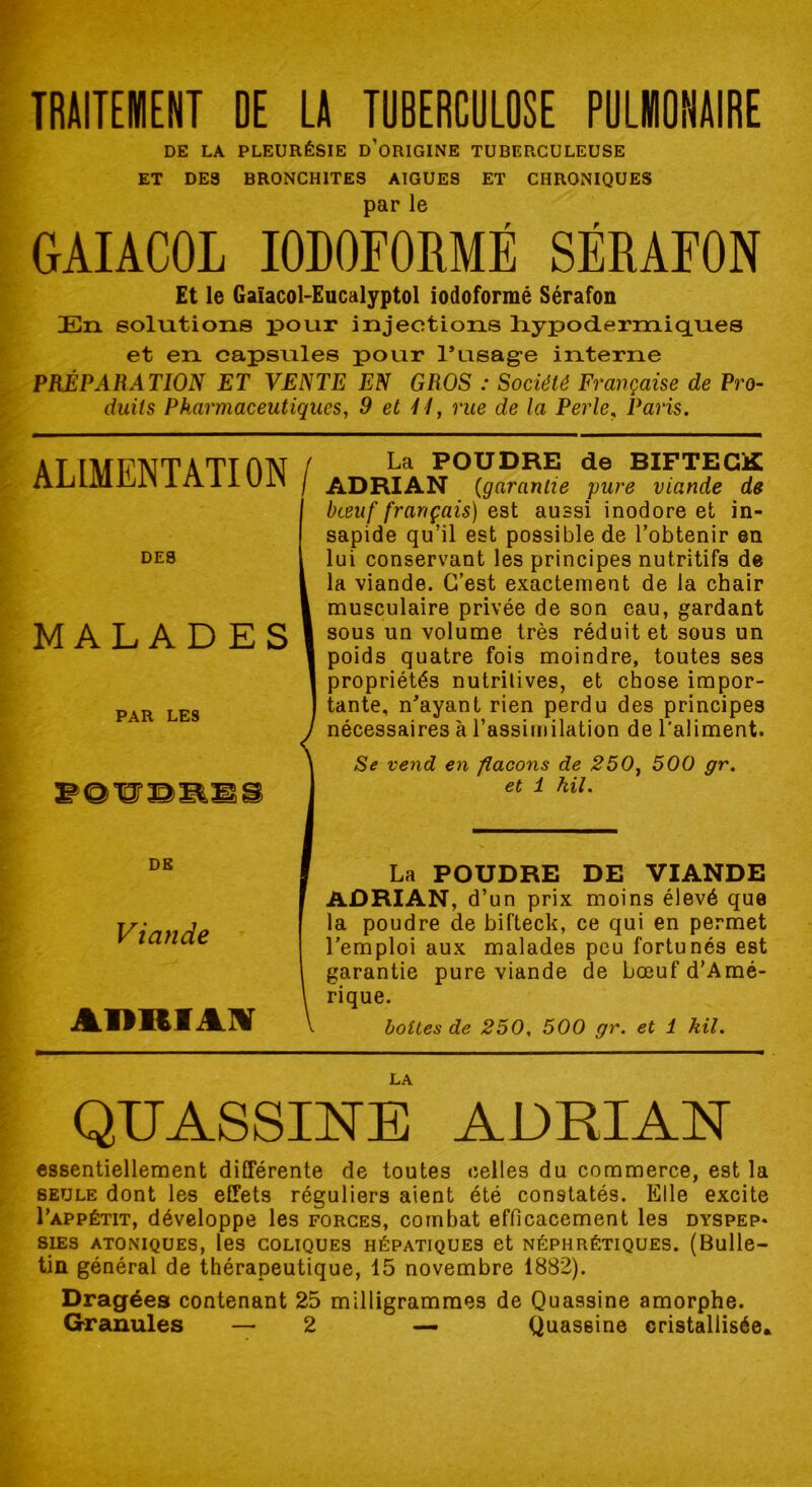 TRAITEMENT DE LA TUBERCULOSE PULMONAIRE DE LA PLEURÉSIE D’ORIGINE TUBERCULEUSE ET DES BRONCHITES AIGUES ET CHRONIQUES par le GAIACOL I0B0F0RMÉ SÉRAFON Et le Gaïacol-Eucalyptol iodoformé Sérafon En solutions pour injections hypodermiques et en capsules pour l’usage interne PRÉPARATION ET VENTE EN GROS : Société Française de Pro- duits Pharmaceutiques, 9 et 41, rue de la Perle, Paris. ALIMENTATION / DES MALADES PAR LES DE Viande ADRIM La POUDRE de BIFTECK ADRIAN (garantie pure viande de bœuf français) est aussi inodore et in- sapide qu’il est possible de l’obtenir en lui conservant les principes nutritifs de la viande. C’est exactement de la chair musculaire privée de son eau, gardant sous un volume très réduit et sous un poids quatre fois moindre, toutes ses propriétés nutritives, et chose impor- tante, n’ayant rien perdu des principes nécessaires à l’assimilation de l'aliment. Se vend en flacons de 250, 500 gr. et 1 kil. La POUDRE DE VIANDE ADRIAN, d’un prix moins élevé que la poudre de bifteck, ce qui en permet l’emploi aux malades peu fortunés est garantie pure viande de bœuf d'Amé- rique. boites de 250, 500 gr. et 1 kil. LA QUASSINE ADRIAN essentiellement différente de toutes celles du commerce, est la seule dont les effets réguliers aient été constatés. Elle excite I'appétit, développe les forces, combat efficacement les dyspep* SIES ATONIQUES, les COLIQUES HÉPATIQUES et NÉPHRÉTIQUES. (Bulle- tin général de thérapeutique, 15 novembre 1882). Dragées contenant 25 milligrammes de Quassine amorphe. Granules — 2 — Quassine cristallisée*