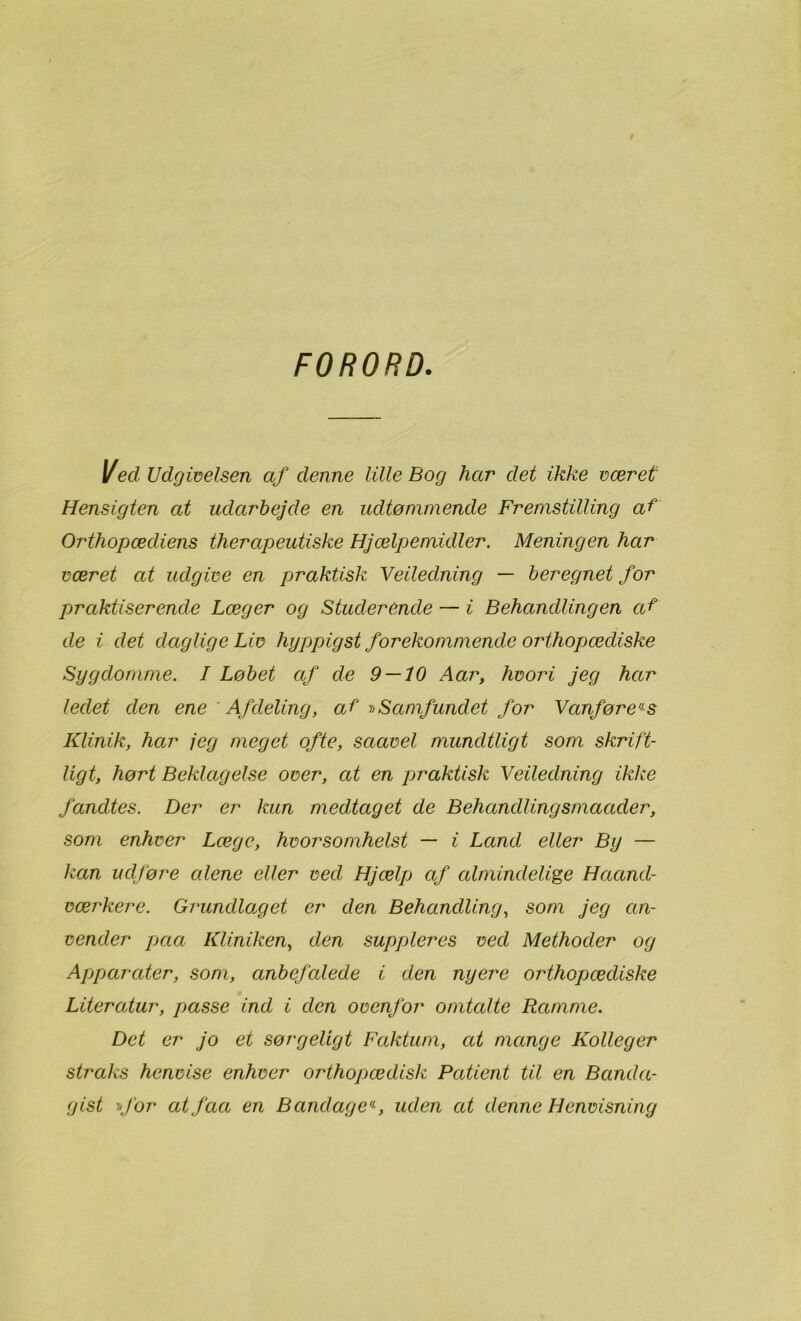FORORD Ved Udgivelsen af denne lille Bog har det ikke været Hensigten at udarbejde en udtømmende Fremstilling af Orthopædiens therapeutiske Hjælpemidler. Meningen har været at udgive en praktisk Veiledning — beregnet for praktiserende Læger og Studerende — i Behandlingen af de i det daglige Liv hyppigst forekommende orthopædiske Sygdomme. I Løbet af de 9 — 10 Aar, hvori jeg har ledet den ene Afdeling, af -»Samfundet for Vanførers Klinik, har jeg meget ofte, saavel mundtligt som skrift- ligt, hørt Beklagelse over, at en praktisk Veiledning ikke fandtes. Der er kun medtaget de Behandlingsmaader, som enhver Læge, hvorsomhelst — i Land eller By — kan udføre alene eller ved Hjælp af almindelige Haand- værkere. Grundlaget er den Behandling, som jeg an- vender paa Kliniken, den suppleres ved Methoder og Apparater, som, anbefalede i den nyere orthopædiske Literatur, passe ind i den ovenfor omtalte Ramme. Det er jo et sørgeligt Faktum, at mange Kolleger straks henvise enhver orthopædisk Patient til en Banda- gist »for at faa en Bandage«, uden at denne Henvisning