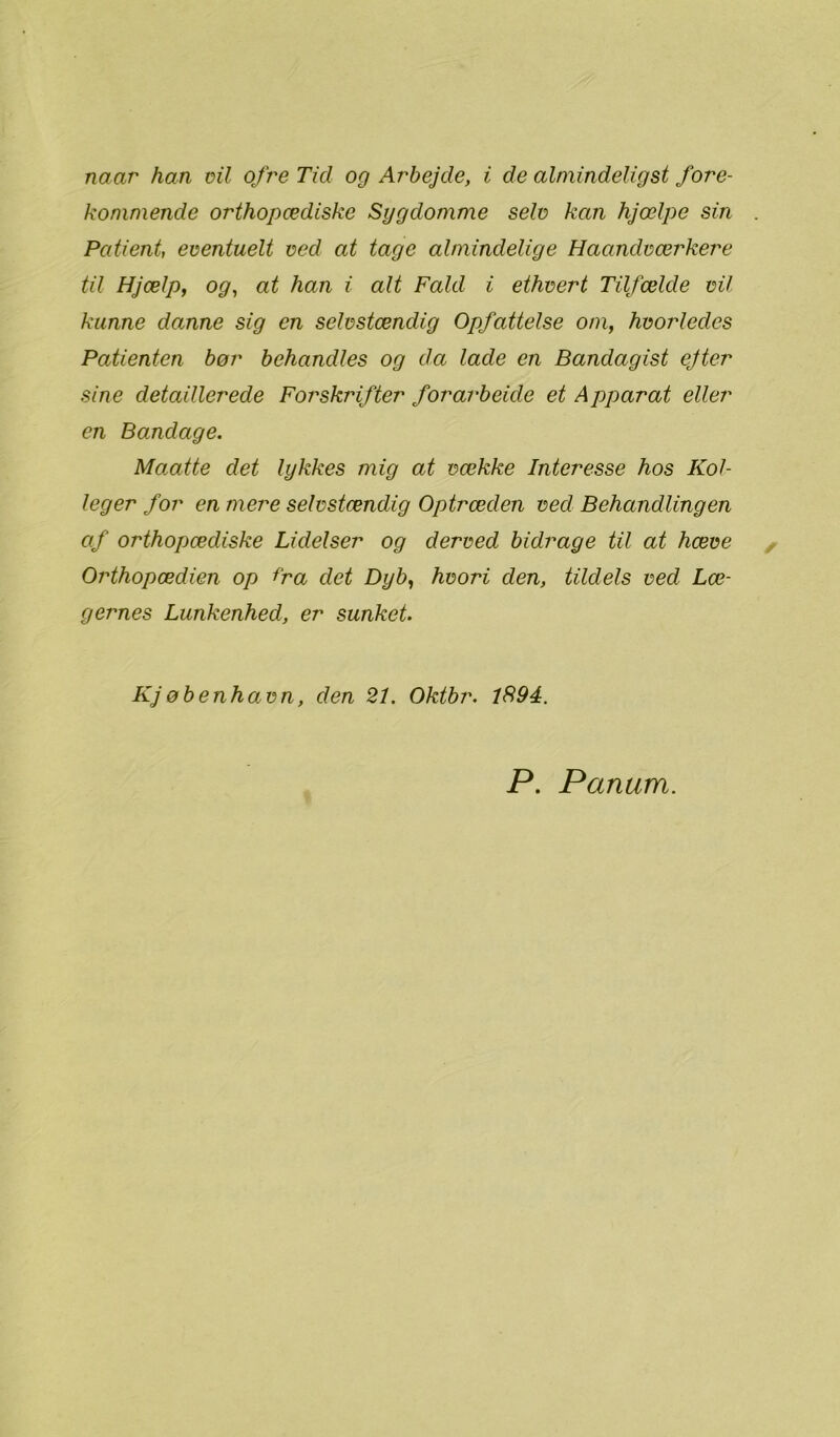 kommende orthopædiske Sygdomme selv kan hjælpe sin Patient, eventuelt ved at tage almindelige Haandværkere til Hjælp, og, at han i alt Fald i ethvert Tilfælde vil kunne domne sig en selvstændig Opfattelse om, hvordedes Patienten bør behandles og da lade en Bandagist ejter sine detaillerede Forskrifter forarbeide et Apparat eller en Bomdage. Maatte det lykkes mig at vække Interesse hos Kol- leger for en mere selvstændig Optræden ved Behandlingen af orthopædiske Lidelser og derved bidrage til at hæve Orthopædien op Ira det Dyb, hvori den, tildels ved Læ- gernes Lunkenhed, er sunket. Kjøbenh avn, den 21. Oktbr. 1894. P. Panum.