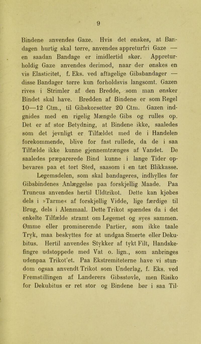 Bindene anvendes Gaze. Hvis det ønskes, at Ban- dagen hurtig skal tørre, anvendes appreturfri Gaze — en saadan Bandage er imidlertid skør. Appretur- holdig Gaze anvendes derimod, naar der ønskes en vis Elasticitet, f. Eks. ved aftagelige Gibsbandager — disse Bandager tørre kun forholdsvis langsomt. Gazen rives i Strimler af den Bredde, som man ønsker Bindet skal have. Bredden af Bindene er som Regel 10—12 Ctm., til Gibskorsetter 20 Ctrri. Gazen ind- gnides med en rigelig Mængde Gibs og rulles op. Det er af stor Betydning, at Bindene ikke, saaledes som det jevnligt er Tilfældet med de i Handelen forekommende, blive for fast rullede, da de i saa Tilfælde ikke kunne gjennemtrænges af Vandet. De saaledes præparerede Bind kunne i lange Tider op- bevares paa et tort Sted, saasom i en tæt Blikkasse. Legemsdelen, som skal bandageres, indhylles før Gibsbindenes Anlæggelse paa forskjellig Maade. Paa Truncus anvendes hertil Uld trikot. Dette kan kjøbes dels i »Tarme« af forskjellig Vidde, lige færdige til Brug, dels i Alenmaal. Dette Trikot spændes da i det enkelte Tilfælde stramt om Legemet og syes sammen. Ømme eller prominerende Partier, som ikke taale Tryk, maa beskyttes for at undgaa Smerte eller Deku- bitus. Hertil anvendes Stykker af tykt Filt, Handske- fingre udstoppede med Vat o. lign., som anbringes udenpaa Trikot’et. Paa Ekstremiteterne have vi stun- dom ogsaa anvendt Trikot som Underlag, f. Eks. ved Fremstillingen af Landerers Gibsstøvle, men Risiko for Dekubitus er ret stor og Bindene bør i saa Til-