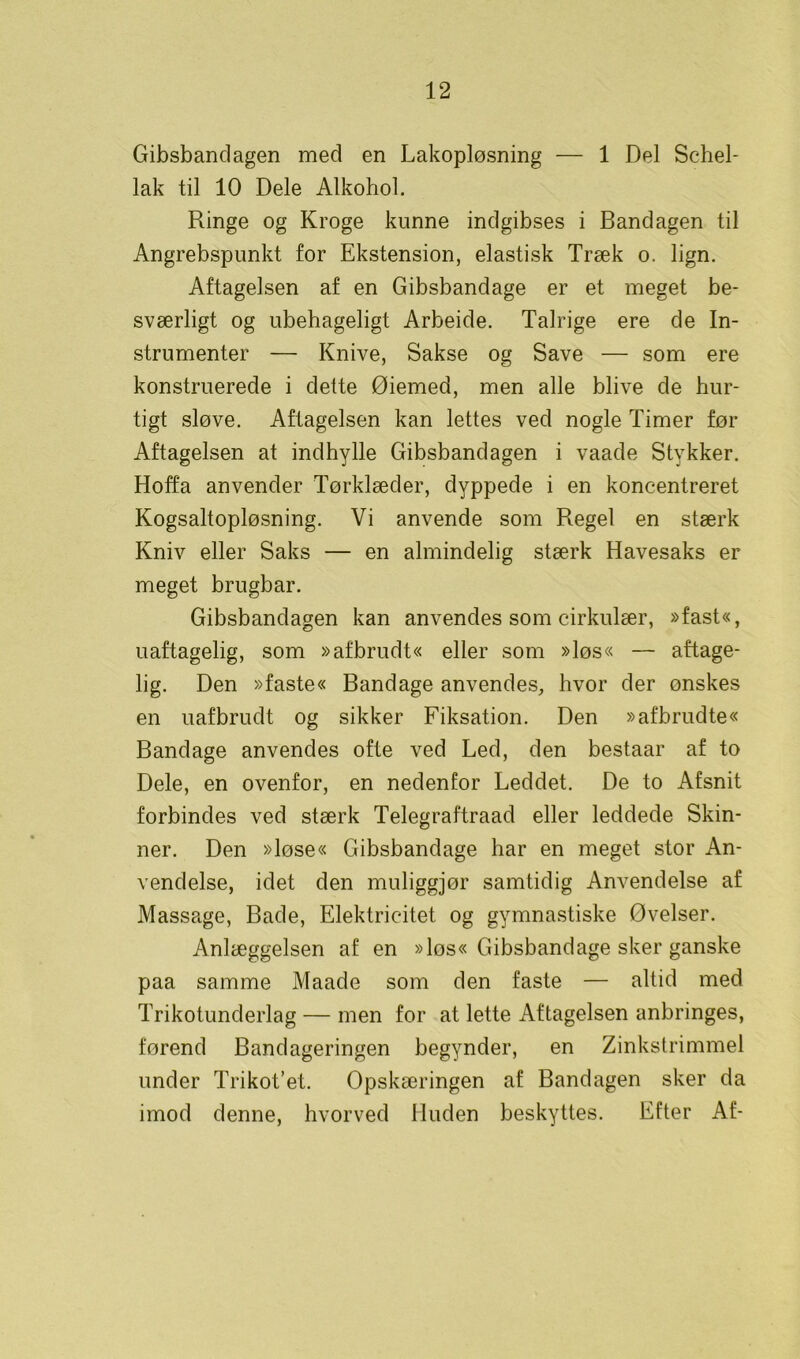 Gibsbandagen med en Lakopløsning — 1 Del Schel- lak til 10 Dele Alkohol. Ringe og Kroge kunne indgibses i Bandagen til Angrebspunkt for Ekstension, elastisk Træk o. lign. Aftageisen af en Gibsbandage er et meget be- sværligt og ubehageligt Arbeide. Talrige ere de In- strumenter — Knive, Sakse og Save — som ere konstruerede i dette Øiemed, men alle blive de hur- tigt sløve. Aftageisen kan lettes ved nogle Timer før Aftageisen at indhylle Gibsbandagen i vaade Stykker. Hoffa anvender Tørklæder, dyppede i en koncentreret Kogsaltopløsning. Vi anvende som Regel en stærk Kniv eller Saks — en almindelig stærk Havesaks er meget brugbar. Gibsbandagen kan anvendes som cirkulær, »fast«, uaftagelig, som »afbrudt« eller som »løs« — aftage- lig. Den »faste« Bandage anvendes, hvor der ønskes en uafbrudt og sikker Fiksation. Den »afbrudte« Bandage anvendes ofte ved Led, den bestaar af to Dele, en ovenfor, en nedenfor Leddet. De to Afsnit forbindes ved stærk Telegraftraad eller leddede Skin- ner. Den »løse« Gibsbandage har en meget stor An- vendelse, idet den muliggjør samtidig Anvendelse af Massage, Bade, Elektricitet og gymnastiske Øvelser. Anlæggelsen af en »løs« Gibsbandage sker ganske paa samme Maade som den faste — altid med Trikotunderlag — men for at lette Aftageisen anbringes, førend Bandageringen begynder, en Zinkstrimmel under Trikot’et. Opskæringen af Bandagen sker da imod denne, hvorved Huden beskyttes. Efter Af-