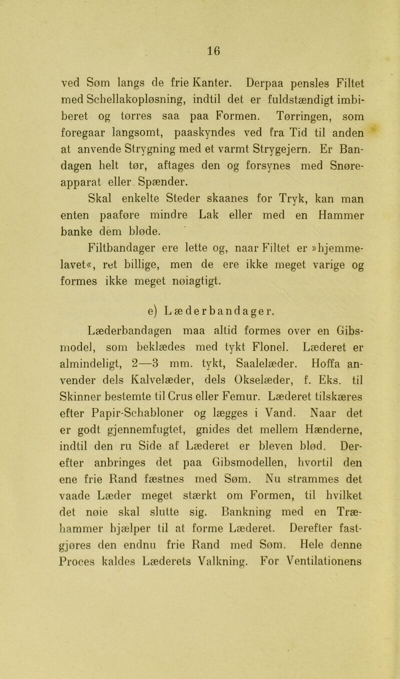 ved Som langs de frie Kanter. Derpaa pensles Filtet med Schellakopløsning, indtil det er fuldstændigt imbi- beret og tørres saa paa Formen. Tørringen, som foregaar langsomt, paaskyndes ved fra Tid til anden at anvende Strygning med et varmt Strygejern. Er Ban- dagen helt tør, aftages den og forsynes med Snøre- apparat eller Spænder. Skal enkelte Steder skaanes for Tryk, kan man enten paaføre mindre Lak eller med en Hammer banke dem biode. Filtbandager ere lette og, naar Filtet er »hjemme- lavet«, ret billige, men de ere ikke meget varige og formes ikke meget noiagtigt. e) L æ d e r b a n d a g e r. Læderbandagen maa altid formes over en Gibs- model, som beklædes med tykt Flonel. Læderet er almindeligt, 2—3 mm. tykt, Saalelæder. Hoffa an- vender dels Kalvelæder, dels Okselæder, f. Eks. til Skinner bestemte til Grus eller Femur. Læderet tilskæres efter Papir-Schabloner og lægges i Vand. Naar det er godt gjennemfugtet, gnides det mellem Hænderne, indtil den ru Side af Læderet er bleven blod. Der- efter anbringes det paa Gibsmodellen, hvortil den ene frie Rand fæstnes med Søm. Nu strammes det vaade Læder meget stærkt om Formen, til hvilket det nøie skal slutte sig. Bankning med en Træ- hammer hjælper til at forme Læderet. Derefter fast- gjøres den endnu frie Rand med Som. Hele denne Proces kaldes Læderets Valkning. For Ventilationens