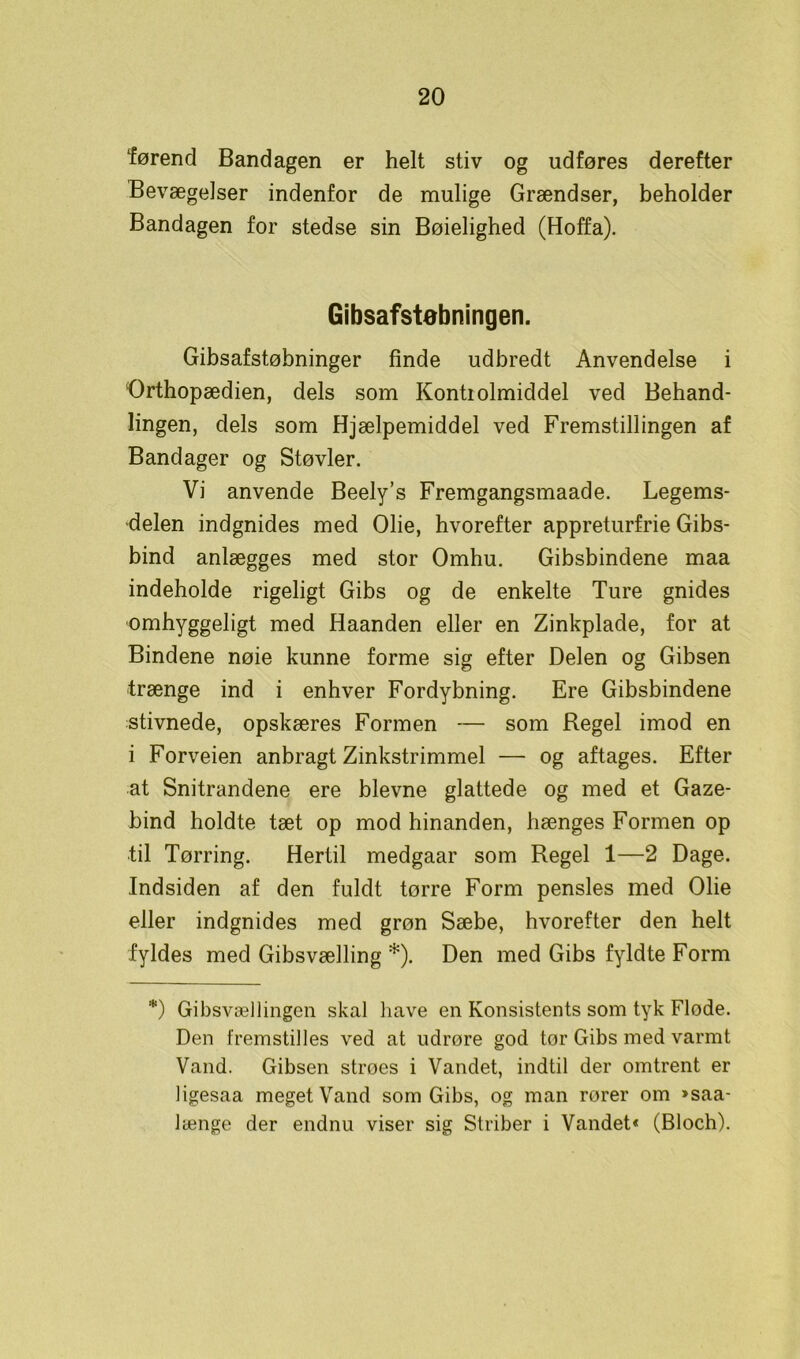 førend Bandagen er helt stiv og udføres derefter Bevægelser indenfor de mulige Grændser, beholder Bandagen for stedse sin Bøielighed (Hoffa). Gibsafstøbningen. Gibsafstøbninger finde udbredt Anvendelse i Orthopædien, dels som Kontrolmiddel ved Behand- lingen, dels som Hjælpemiddel ved Fremstillingen af Bandager og Støvler. Vi anvende Beely’s Fremgangsmaade. Legems- delen indgnides med Olie, hvorefter appreturfrie Gibs- bind anlægges med stor Omhu. Gibsbindene maa indeholde rigeligt Gibs og de enkelte Ture gnides omhyggeligt med Haanden eller en Zinkplade, for at Bindene nøie kunne forme sig efter Delen og Gibsen trænge ind i enhver Fordybning. Ere Gibsbindene stivnede, opskæres Formen — som Regel imod en i Forveien anbragt Zinkstrimmel — og aftages. Efter at Snitrandene ere bievne glattede og med et Gaze- bind holdte tæt op mod hinanden, hænges Formen op til Tørring. Hertil medgaar som Regel 1—2 Dage. Indsiden af den fuldt tørre Form pensles med Olie eller indgnides med grøn Sæbe, hvorefter den helt fyldes med Gibsvælling *). Den med Gibs fyldte Form *) Gibsvællingen skal have en Konsistents som tyk Flode. Den fremstilles ved at udrøre god tor Gibs med varmt Vand. Gibsen stroes i Vandet, indtil der omtrent er ligesaa meget Vand som Gibs, og man rorer om »saa- længe der endnu viser sig Striber i Vandet« (Bloch).