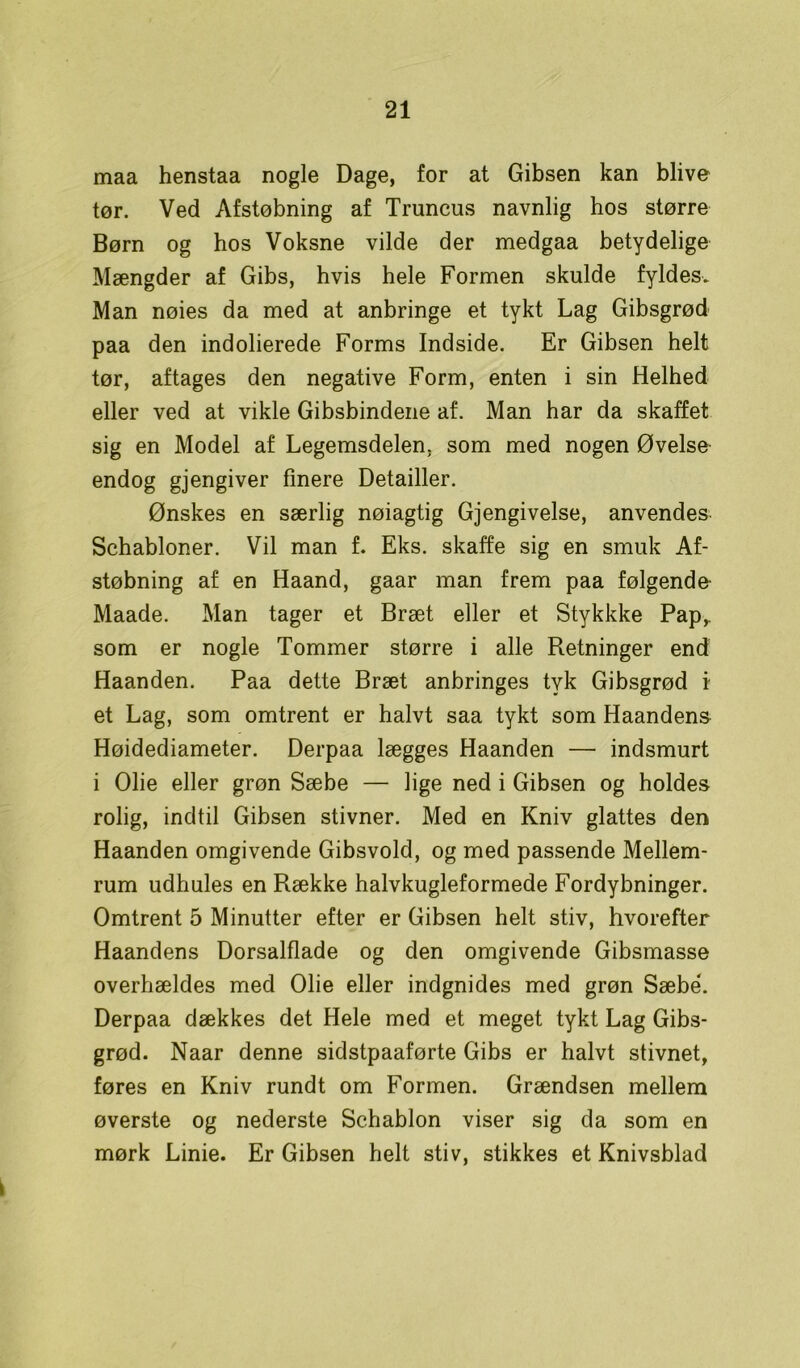 maa henstaa nogle Dage, for at Gibsen kan blive tør. Ved Afstøbning af Truncus navnlig hos større Børn og hos Voksne vilde der medgaa betydelige Mængder af Gibs, hvis hele Formen skulde fyldes. Man nøies da med at anbringe et tykt Lag Gibsgrød paa den indolierede Forms Indside. Er Gibsen helt tør, aftages den negative Form, enten i sin Helhed eller ved at vikle Gibsbindene af. Man har da skaffet sig en Model af Legemsdelen, som med nogen Øvelse endog gjengiver finere Detailler. Ønskes en særlig nøiagtig Gjengivelse, anvendes Schabloner. Vil man f. Eks. skaffe sig en smuk Af- støbning af en Haand, gaar man frem paa følgende- Maade. Man tager et Bræt eller et Stykkke Pap,, som er nogle Tommer større i alle Retninger end Haanden. Paa dette Bræt anbringes tyk Gibsgrød i et Lag, som omtrent er halvt saa tykt som Haandens Høidediameter. Derpaa lægges Haanden — indsmurt i Olie eller grøn Sæbe — lige ned i Gibsen og holdes rolig, indtil Gibsen stivner. Med en Kniv glattes den Haanden omgivende Gibsvold, og med passende Mellem- rum udhules en Række halvkugleformede Fordybninger. Omtrent 5 Minutter efter er Gibsen helt stiv, hvorefter Haandens Dorsalflade og den omgivende Gibsmasse overhældes med Olie eller indgnides med grøn Sæbe*. Derpaa dækkes det Hele med et meget tykt Lag Gibs- grød. Naar denne sidstpaaførte Gibs er halvt stivnet, føres en Kniv rundt om Formen. Grændsen mellem øverste og nederste Schablon viser sig da som en mørk Linie. Er Gibsen helt stiv, stikkes et Knivsblad \