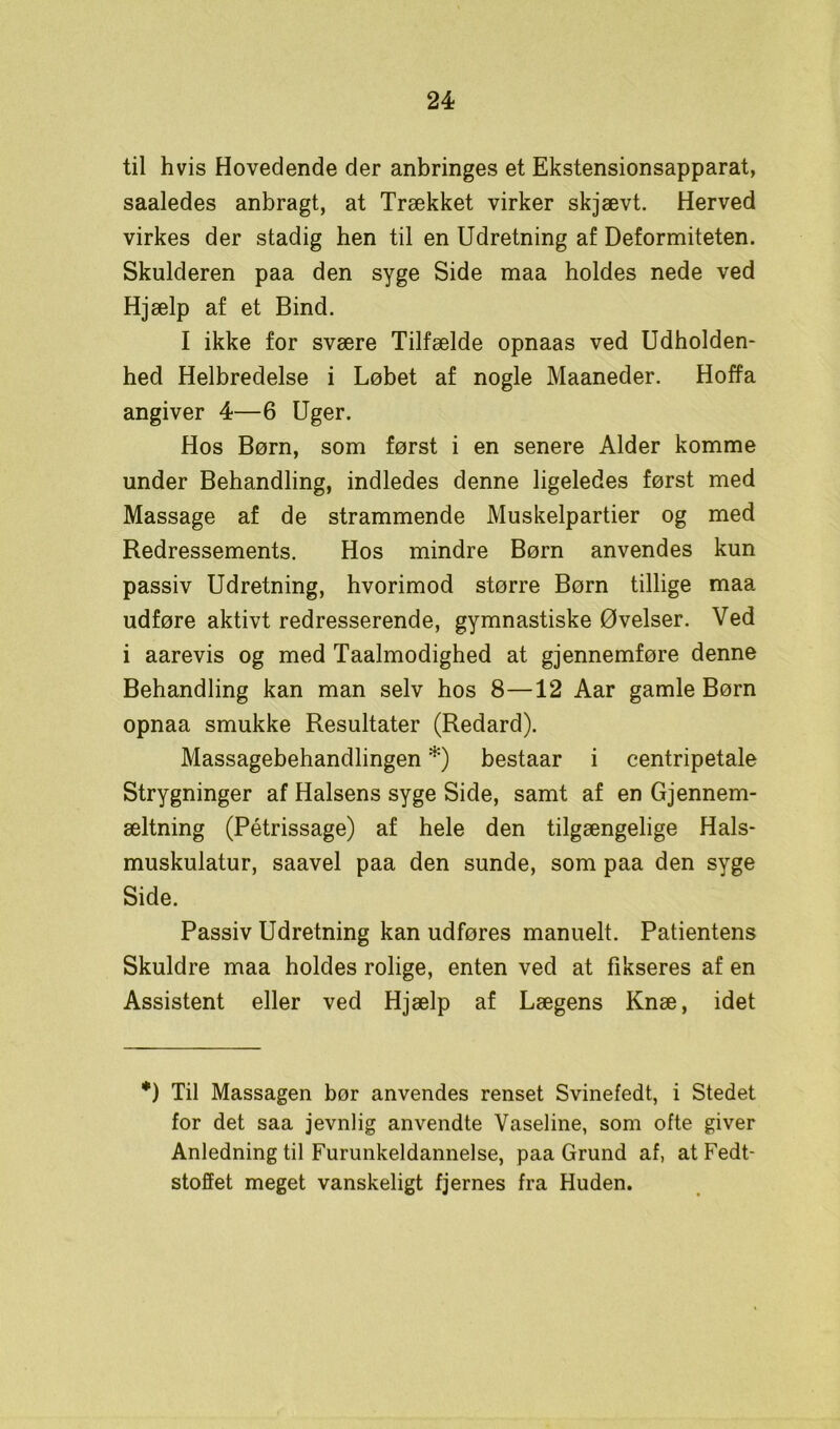 til hvis Hovedende der anbringes et Ekstensionsapparat, saaledes anbragt, at Trækket virker skjævt. Herved virkes der stadig hen til en Udretning af Deformiteten. Skulderen paa den syge Side maa holdes nede ved Hjælp af et Bind. I ikke for svære Tilfælde opnaas ved Udholden- hed Helbredelse i Løbet af nogle Maaneder. Hoffa angiver 4—6 Uger. Hos Børn, som først i en senere Alder komme under Behandling, indledes denne ligeledes først med Massage af de strammende Muskelpartier og med Redressements. Hos mindre Børn anvendes kun passiv Udretning, hvorimod større Børn tillige maa udføre aktivt redresserende, gymnastiske Øvelser. Ved i aarevis og med Taalmodighed at gjennemføre denne Behandling kan man selv hos 8—12 Aar gamle Børn opnaa smukke Resultater (Redard). Massagebehandlingen *) bestaar i centripetale Strygninger af Halsens syge Side, samt af en Gjennem- æltning (Pétrissage) af hele den tilgængelige Hals- muskulatur, saavel paa den sunde, som paa den syge Side. Passiv Udretning kan udføres manuelt. Patientens Skuldre maa holdes rolige, enten ved at fikseres af en Assistent eller ved Hjælp af Lægens Knæ, idet *) Til Massagen bør anvendes renset Svinefedt, i Stedet for det saa jevnlig anvendte Vaseline, som ofte giver Anledning til Furunkeldannelse, paa Grund af, at Fedt- stoffet meget vanskeligt fjernes fra Huden.