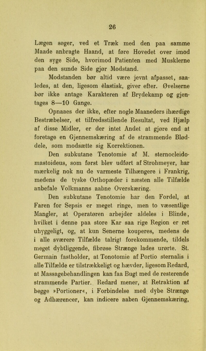 Lægen søger, ved et Træk med den paa samme Maade anbragte Haand, at føre Hovedet over imod den syge Side, hvorimod Patienten med Musklerne paa den sunde Side gjør Modstand. Modstanden bør altid være jevnt afpasset, saa- ledes, at den, ligesom élastisk, giver efter. Øvelserne bør ikke antage Karakteren af Brydekamp og gjen- tages 8—10 Gange. Opnaaes der ikke, efter nogle Maaneders ihærdige Bestræbelser, et tilfredsstillende Resultat, ved Hjælp af disse Midler, er der intet Andet at gjøre end at foretage en Gjennemskæring af de strammende Blød- dele, som modsætte sig Korrektionen. Den subkutane Tenotomie af M. sternocleido- mastoideus, som først blev udført af Strohmeyer, har mærkelig nok nu de varmeste Tilhængere i Frankrig, medens de tyske Orthopæder i næsten alle Tilfælde anbefale Volkmanns aabne Overskæring. Den subkutane Tenotomie har den Fordel, at Faren for Sepsis er meget ringe, men to væsentlige Mangler, at Operatøren arbejder aldeles i Blinde, hvilket i denne paa store Kar saa rige Region er ret uhyggeligt, og, at kun Senerne kouperes, medens de i alle sværere Tilfælde talrigt forekommende, tildels meget dybtliggende, fibrøse Strænge lades urørte. St. Germain fastholder, at Tonotomie af Portio sternalis i alle Tilfælde er tilstrækkeligt og hævder, ligesom Redard, at Massagebehandlingen kan faa Bugt med de resterende strammende Partier. Redard mener, at Retraktion af begge »Portioner«, i Forbindelse med dybe Strænge og Adhærencer, kan indicere aaben Gjennemskæring,