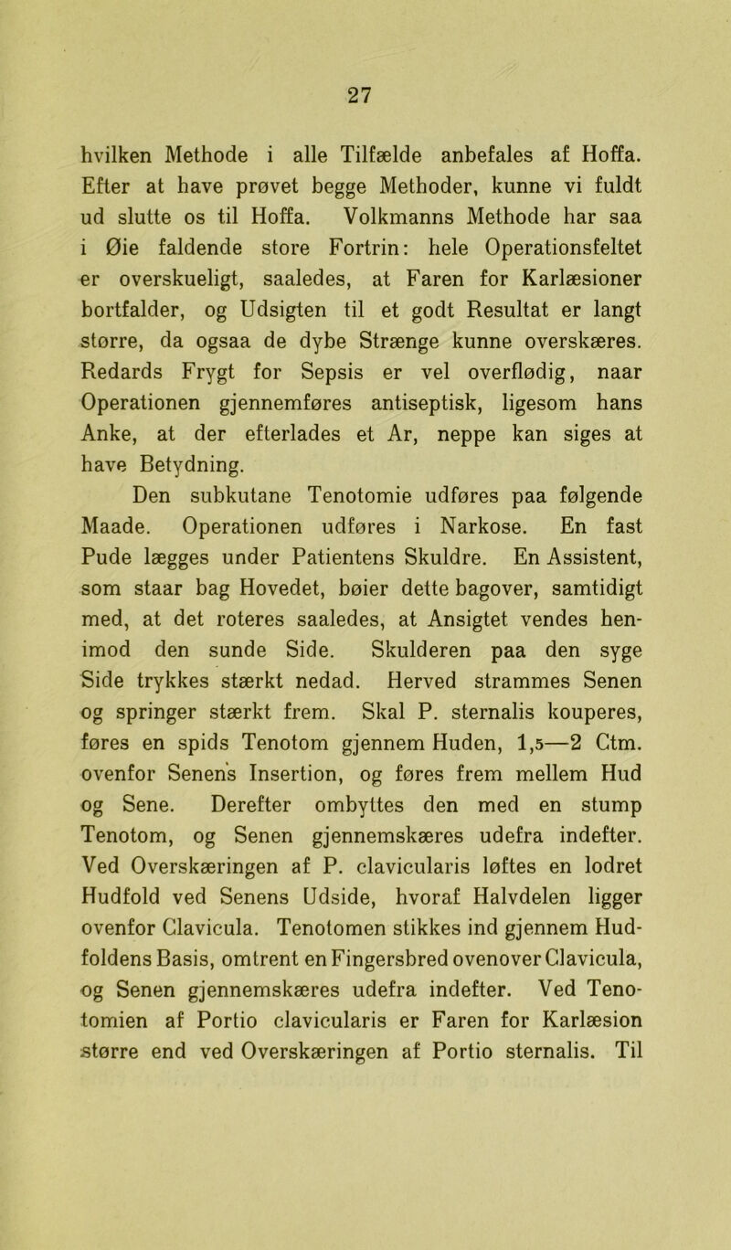 hvilken Methode i alle Tilfælde anbefales af Hoffa. Efter at have prøvet begge Methoder, kunne vi fuldt ud slutte os til Hoffa. Volkmanns Methode har saa i Øie faldende store Fortrin: hele Operationsfeltet er overskueligt, saaledes, at Faren for Karlæsioner bortfalder, og Udsigten til et godt Resultat er langt større, da ogsaa de dybe Strænge kunne overskæres. Redards Frygt for Sepsis er vel overflødig, naar Operationen gjennemføres antiseptisk, ligesom hans Anke, at der efterlades et Ar, neppe kan siges at have Betydning. Den subkutane Tenotomie udføres paa følgende Maade. Operationen udføres i Narkose. En fast Pude lægges under Patientens Skuldre. En Assistent, som staar bag Hovedet, bøier dette bagover, samtidigt med, at det roteres saaledes, at Ansigtet vendes hen- imod den sunde Side. Skulderen paa den syge Side trykkes stærkt nedad. Herved strammes Senen og springer stærkt frem. Skal P. sternalis kouperes, føres en spids Tenotom gjennem Huden, 1,5—2 Ctm. ovenfor Senens Insertion, og føres frem mellem Hud og Sene. Derefter ombyttes den med en stump Tenotom, og Senen gjennemskæres udefra indefter. Ved Overskæringen af P. clavicularis løftes en lodret Hudfold ved Senens Udside, hvoraf Halvdelen ligger ovenfor Clavicula. Tenotomen stikkes ind gjennem Hud- foldens Basis, omtrent en Fingersbred ovenover Clavicula, og Senen gjennemskæres udefra indefter. Ved Teno- tomien af Portio clavicularis er Faren for Karlæsion større end ved Overskæringen af Portio sternalis. Til