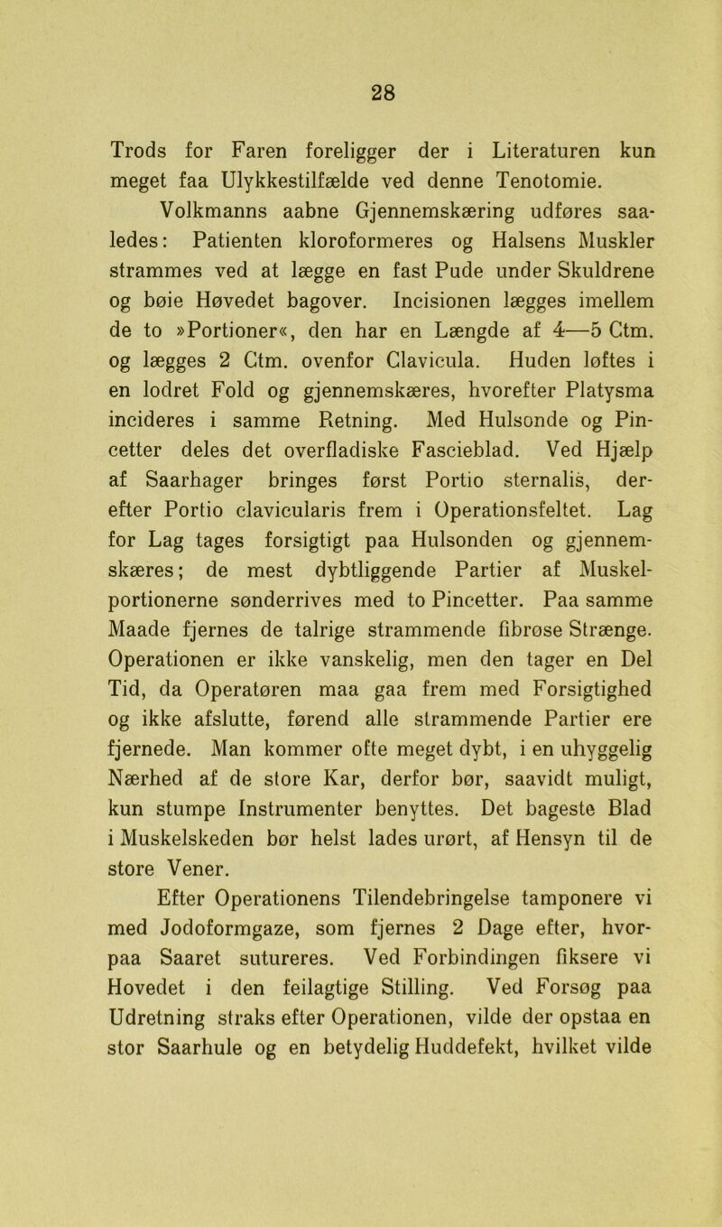 Trods for Faren foreligger der i Literaturen kun meget faa Ulykkestilfælde ved denne Tenotomie. Volkmanns aabne Gjennemskæring udføres saa- ledes: Patienten kloroformeres og Halsens Muskler strammes ved at lægge en fast Pude under Skuldrene og bøie Høvedet bagover. Incisionen lægges imellem de to »Portioner«, den har en Længde af 4—5 Ctm. og lægges 2 Ctm. ovenfor Clavicula. Huden løftes i en lodret Fold og gjennemskæres, hvorefter Platysma incideres i samme Pætning. Med Hulsonde og Pin- cetter deles det overfladiske Fascieblad. Ved Hjælp af Saarhager bringes først Portio sternalis, der- efter Portio clavicularis frem i Operationsfeltet. Lag for Lag tages forsigtigt paa Hulsonden og gjennem- skæres; de mest dybtliggende Partier af Muskel- portionerne sønderrives med to Pincetter. Paa samme Maade fjernes de talrige strammende fibrøse Strænge. Operationen er ikke vanskelig, men den tager en Del Tid, da Operatøren maa gaa frem med Forsigtighed og ikke afslutte, førend alle strammende Partier ere fjernede. Man kommer ofte meget dybt, i en uhyggelig Nærhed af de store Kar, derfor bør, saavidt muligt, kun stumpe Instrumenter benyttes. Det bageste Blad i Muskelskeden bør helst lades urørt, af Hensyn til de store Vener. Efter Operationens Tilendebringelse tamponere vi med Jodoformgaze, som fjernes 2 Dage efter, hvor- paa Saaret sutureres. Ved Forbindingen fiksere vi Hovedet i den feilagtige Stilling. Ved Forsøg paa Udretning straks efter Operationen, vilde der opstaa en stor Saarhule og en betydelig Huddefekt, hvilket vilde