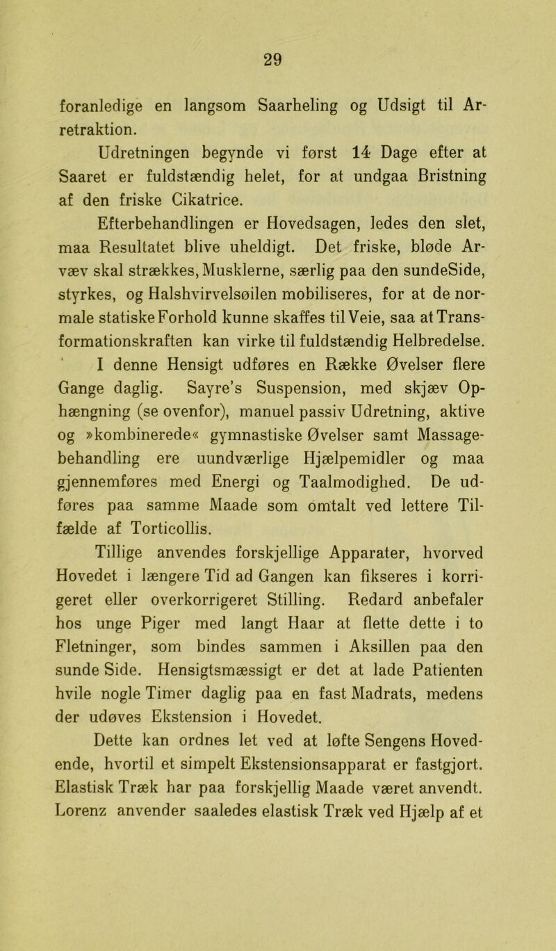 foranledige en langsom Saarheling og Udsigt til Ar- retraktion. Udretningen begynde vi først 14 Dage efter at Saaret er fuldstændig helet, for at undgaa Bristning af den friske Cikatrice. Efterbehandlingen er Hovedsagen, ledes den slet, maa Resultatet blive uheldigt. Det friske, bløde Ar- væv skal strækkes, Musklerne, særlig paa den sundeSide, styrkes, og Halshvirvelsøilen mobiliseres, for at de nor- male statiske Forhold kunne skaffes tilVeie, saa at Trans- formationskraften kan virke til fuldstændig Helbredelse. I denne Hensigt udføres en Række Øvelser flere Gange daglig. Sayre’s Suspension, med skjæv Op- hængning (se ovenfor), manuel passiv Udretning, aktive og »kombinerede« gymnastiske Øvelser samt Massage- behandling ere uundværlige Hjælpemidler og maa gjennemføres med Energi og Taalmodighed. De ud- føres paa samme Maade som omtalt ved lettere Til- fælde af Torticollis. Tillige anvendes forskjellige Apparater, hvorved Hovedet i længere Tid ad Gangen kan fikseres i korri- geret eller overkorrigeret Stilling. Redard anbefaler hos unge Piger med langt Haar at flette dette i to Fletninger, som bindes sammen i Aksillen paa den sunde Side. Hensigtsmæssigt er det at lade Patienten hvile nogle Timer daglig paa en fast Madrats, medens der udøves Ekstension i Hovedet. Dette kan ordnes let ved at løfte Sengens Hoved- ende, hvortil et simpelt Ekstensionsapparat er fastgjort. Elastisk Træk har paa forskjellig Maade været anvendt. Lorenz anvender saaledes elastisk Træk ved Hjælp af et