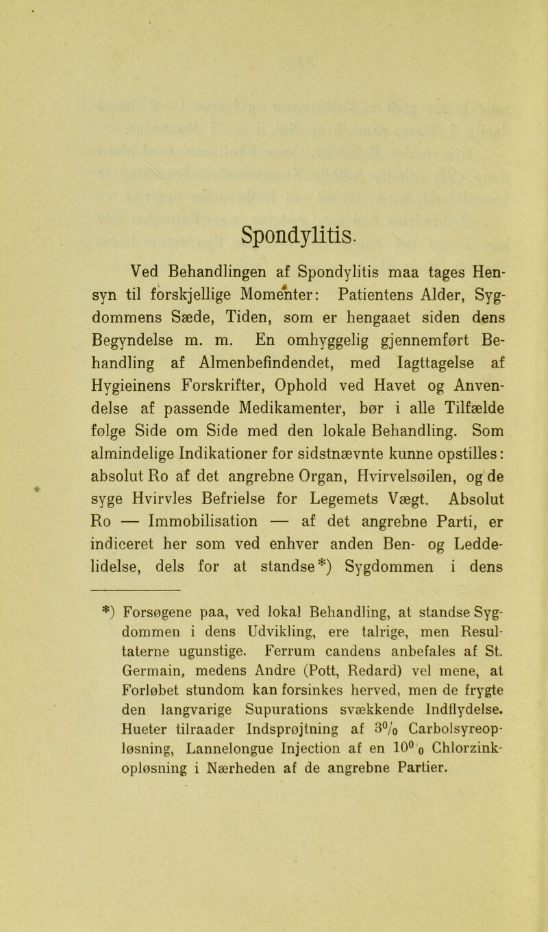 Spondylitis. Ved Behandlingen af Spondylitis maa tages Hen- syn til forskjellige Momenter: Patientens Alder, Syg- dommens Sæde, Tiden, som er hengaaet siden dens Begyndelse m. m. En omhyggelig gjennemført Be- handling af Almenbefindendet, med Iagttagelse af Hygieinens Forskrifter, Ophold ved Havet og Anven- delse af passende Medikamenter, bør i alle Tilfælde følge Side om Side med den lokale Behandling. Som almindelige Indikationer for sidstnævnte kunne opstilles: absolut Ro af det angrebne Organ, Hvirvelsøilen, og de syge Hvirvles Befrielse for Legemets Vægt. Absolut Ro — Immobilisation — af det angrebne Parti, er indiceret her som ved enhver anden Ben- og Ledde- lidelse, dels for at standse*) Sygdommen i dens *) Forsøgene paa, ved lokal Behandling, at standse Syg- dommen i dens Udvikling, ere talrige, men Resul- taterne ugunstige. Ferrum candens anbefales af St. Germain, medens Andre (Pott, Redard) vel mene, at Forløbet stundom kan forsinkes herved, men de frygte den langvarige Supurations svækkende Indflydelse. Hueter tilraader Indsprøjtning af 3% Carbolsyreop- løsning, Lannelongue Injection af en 10° 0 Chlorzink- opløsning i Nærheden af de angrebne Partier.