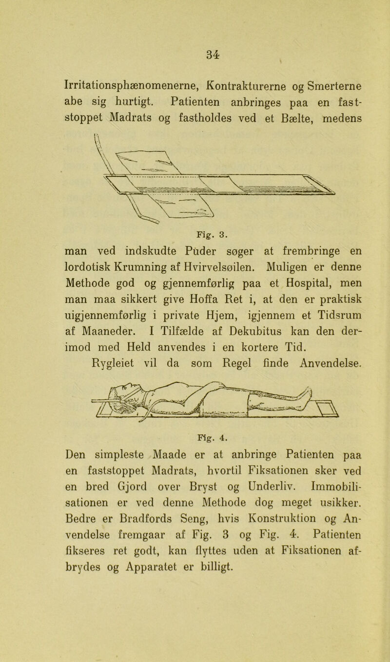 Irritationsphænomenerne, Kontrakturerne og Smerterne abe sig hurtigt. Patienten anbringes paa en fast- stoppet Madrats og fastholdes ved et Bælte, medens Fig. 3. man ved indskudte Puder søger at frembringe en lordotisk Krumning af Hvirvelsoilen. Muligen er denne Methode god og gjennemførlig paa et Hospital, men man maa sikkert give Hoffa Ret i, at den er praktisk uigjennemførlig i private Hjem, igjennem et Tidsrum af Maaneder. I Tilfælde af Dekubitus kan den der- imod med Held anvendes i en kortere Tid. Rygleiet vil da som Regel finde Anvendelse. Fig. 4. Den simpleste Maade er at anbringe Patienten paa en faststoppet Madrats, hvortil Fiksationen sker ved en bred Gjord over Bryst og Underliv. Immobili- sationen er ved denne Methode dog meget usikker. Bedre er Bradfords Seng, hvis Konstruktion og An- vendelse fremgaar af Fig. 3 og Fig. 4. Patienten fikseres ret godt, kan flyttes uden at Fiksationen af- brydes og Apparatet er billigt.