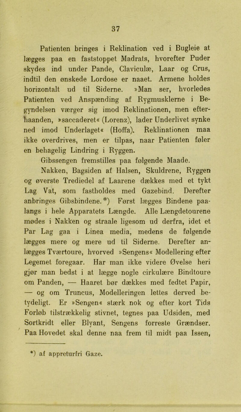 Patienten bringes i Reklination ved i Bugleie at lægges paa en faststoppet Madrats, hvorefter Puder skydes ind under Pande, Claviculæ, Laar og Crus, indtil den ønskede Lordose er naaet. Armene holdes horizontalt ud til Siderne. »Man ser, hvorledes Patienten ved Anspænding af Rygmusklerne i Be- gyndelsen værger sig imod Reklinationen, men efter- haanden, »saccaderet« (Lorenz), lader Underlivet synke ned imod Underlaget« (Hoffa). Reklinationen maa ikke overdrives, men er tilpas, naar Patienten føler en behagelig Lindring i Ryggen. Gibssengen fremstilles paa følgende Maade. Nakken, Bagsiden af Halsen, Skuldrene, Ryggen og øverste Trediedel af Laarene dækkes med et tykt Lag Vat, som fastholdes med Gazebind. Derefter anbringes Gibsbindene. *) Først lægges Bindene paa- langs i hele Apparatets Længde. Alle Længdetourene mødes i Nakken og straale ligesom ud derfra, idet et Par Lag gaa i Linea media, medens de følgende lægges mere og mere ud til Siderne. Derefter an- lægges Tværtoure, hvorved »Sengens« Modellering efter Legemet foregaar. Har man ikke videre Øvelse heri gjør man bedst i at lægge nogle cirkulære Bindtoure om Panden, — Haaret bør dækkes med fedtet Papir, — og om Truncus, Modelleringen lettes derved be- tydeligt. Er »Sengen« stærk nok og efter kort Tids Forløb tilstrækkelig stivnet, tegnes paa Udsiden, med Sortkridt eller Blyant, Sengens forreste Grændser. Paa Hovedet skal denne naa frem til midt paa Issen, *) af appreturfri Gaze.