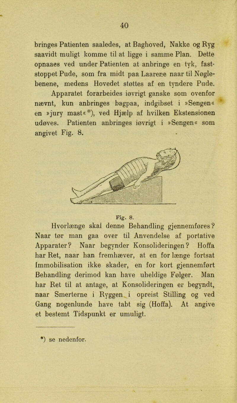 bringes Patienten saaledes, at Baghoved, Nakke og Ryg saavidt muligt komme til at ligge i samme Plan. Dette opnaaes ved under Patienten at anbringe en tyk, fast- stoppet Pude, som fra midt paa Laarene naar til Nøgle- benene, medens Hovedet støttes af en tyndere Pude. Apparatet forarbeides iøvrigt ganske som ovenfor nævnt, kun anbringes bagpaa, indgibset i »Sengen« en »jury mast« *), ved Hjælp af hvilken Ekstensionen udøves. Patienten anbringes iøvrigt i »Sengen« som angivet Fig. 8. Fig. 8. Hvorlænge skal denne Behandling gjennemføres ? Naar tør man gaa over til Anvendelse af portative Apparater? Naar begynder Konsolideringen? Hoffa har Ret, naar han fremhæver, at en for længe fortsat Immobilisation ikke skader, en for kort gjennemført Behandling derimod kan have uheldige Følger. Man har Ret til at antage, at Konsolideringen er begyndt, naar Smerterne i Ryggen i opreist Stilling og ved Gang nogenlunde have tabt sig (Hoffa). At angive et bestemt Tidspunkt er umuligt. *) se nedenfor.