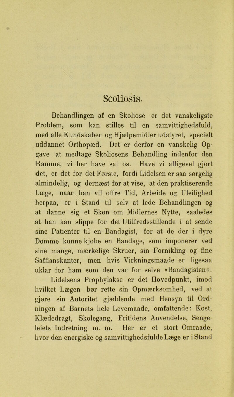 Scoliosis. Behandlingen af en Skoliose er det vanskeligste Problem, som kan stilles til en samvittighedsfuld, med alle Kundskaber og Hjælpemidler udstyret, specielt uddannet Orthopæd. Det er derfor en vanskelig Op- gave at medtage Skoliosens Behandling indenfor den Ramme, vi her have sat os. Have vi alligevel gjort •det, er det for det Første, fordi Lidelsen er saa sørgelig almindelig, og dernæst for at vise, at den praktiserende Læge, naar han vil offre Tid, Arbeide og Uleilighed herpaa, er i Stand til selv at lede Behandlingen og at danne sig et Skøn om Midlernes Nytte, saaledes at han kan slippe for det Utilfredsstillende i at sende sine Patienter til en Bandagist, for at de der i dyre Domme kunne kjøbe en Bandage, som imponerer ved sine mange, mærkelige Skruer, sin Fornikling og fine Saffianskanter, men hvis Virkningsmaade er ligesaa uklar for ham som den var for selve »Bandagisten«. Lidelsens Prophylakse er det Hovedpunkt, imod hvilket Lægen bør rette sin Opmærksomhed, ved at gjøre sin Autoritet gjældende med Hensyn til Ord- ningen af Barnets hele Levemaade, omfattende: Kost, Klædedragt, Skolegang, Fritidens Anvendelse, Senge- leiets Indretning m. m. Her er et stort Omraade, hvor den energiske og samvittighedsfulde Læge er i Stand