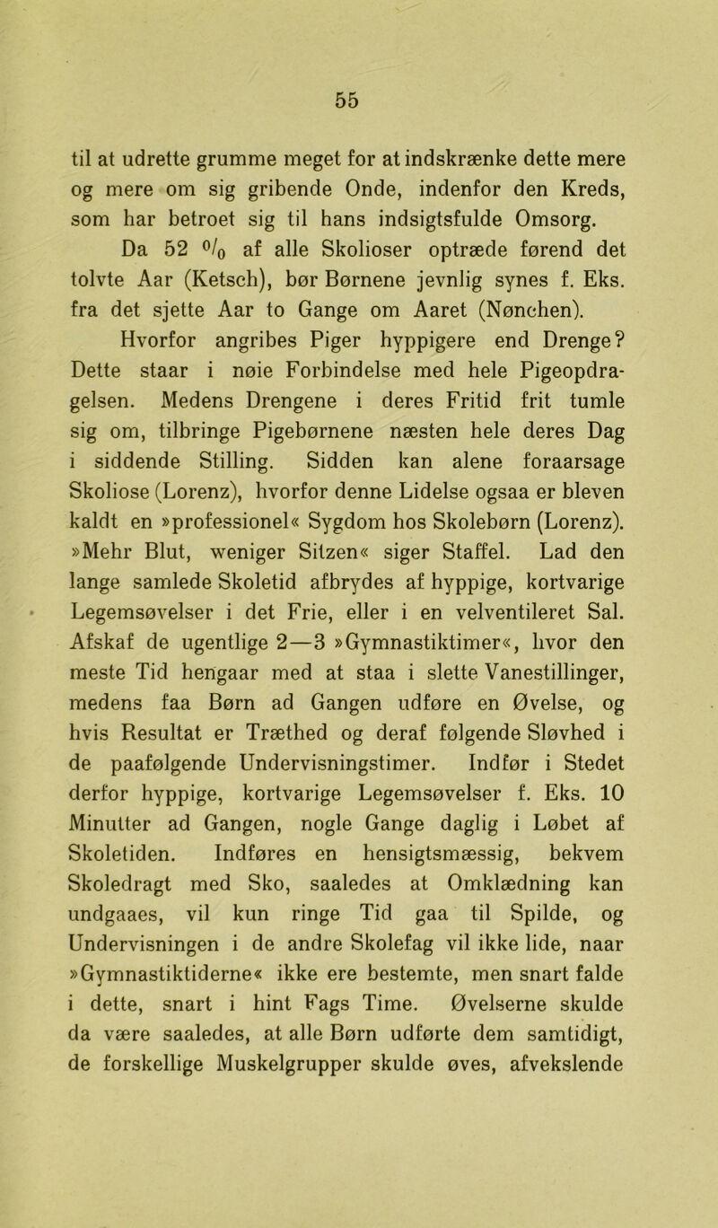 til at udrette grumme meget for at indskrænke dette mere og mere om sig gribende Onde, indenfor den Kreds, som har betroet sig til hans indsigtsfulde Omsorg. Da 52 °/o af alle Skolioser optræde førend det tolvte Aar (Ketsch), bør Børnene jevnlig synes f. Eks. fra det sjette Aar to Gange om Aaret (Nønchen). Hvorfor angribes Piger hyppigere end Drenge? Dette staar i nøie Forbindelse med hele Pigeopdra- gelsen. Medens Drengene i deres Fritid frit tumle sig om, tilbringe Pigebørnene næsten hele deres Dag i siddende Stilling. Sidden kan alene foraarsage Skoliose (Lorenz), hvorfor denne Lidelse ogsaa er bleven kaldt en »professionel« Sygdom hos Skolebørn (Lorenz). »Mehr Blut, weniger Sitzen« siger Staffel. Lad den lange samlede Skoletid afbrydes af hyppige, kortvarige Legemsøvelser i det Frie, eller i en velventileret Sal. Afskaf de ugentlige 2—3 »Gymnastiktimer«, hvor den meste Tid hengaar med at staa i slette Vanestillinger, medens faa Børn ad Gangen udføre en Øvelse, og hvis Resultat er Træthed og deraf følgende Sløvhed i de paafølgende Undervisningstimer. Indfør i Stedet derfor hyppige, kortvarige Legemsøvelser f. Eks. 10 Minutter ad Gangen, nogle Gange daglig i Løbet af Skoletiden. Indføres en hensigtsmæssig, bekvem Skoledragt med Sko, saaledes at Omklædning kan undgaaes, vil kun ringe Tid gaa til Spilde, og Undervisningen i de andre Skolefag vil ikke lide, naar »Gymnastiktiderne« ikke ere bestemte, men snart falde i dette, snart i hint Fags Time. Øvelserne skulde da være saaledes, at alle Børn udførte dem samtidigt, de forskellige Muskelgrupper skulde øves, afvekslende