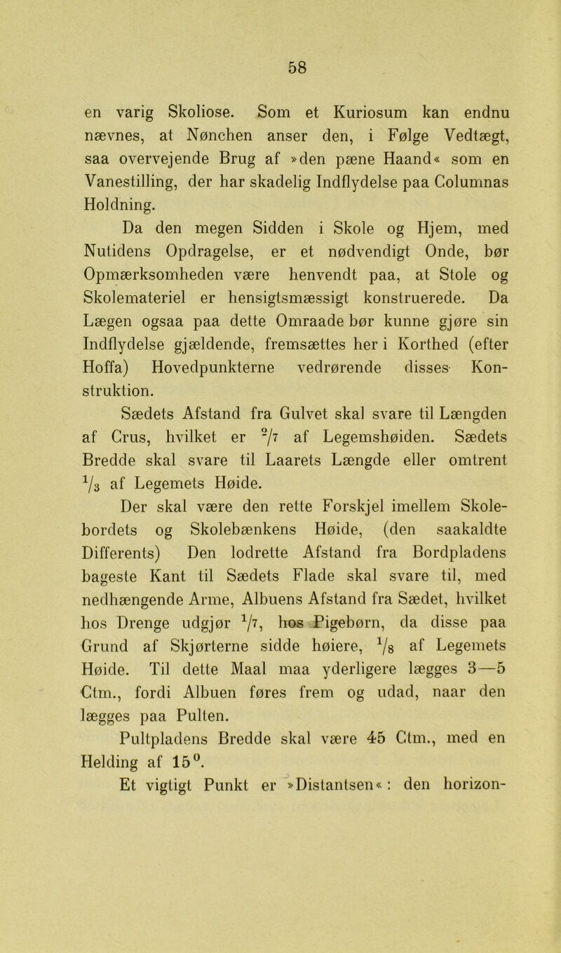 en varig Skoliose. Som et Kuriosum kan endnu nævnes, at Nønchen anser den, i Følge Vedtægt, saa overvejende Brug af »den pæne Haand« som en Vanestilling, der har skadelig Indflydelse paa Columnas Holdning. Da den megen Sidden i Skole og Hjem, med Nutidens Opdragelse, er et nødvendigt Onde, bør Opmærksomheden være henvendt paa, at Stole og Skolemateriel er hensigtsmæssigt konstruerede. Da Lægen ogsaa paa dette Omraade bør kunne gjøre sin Indflydelse gjældende, fremsættes her i Korthed (efter Hoffa) Hovedpunkterne vedrørende disses- Kon- struktion. Sædets Afstand fra Gulvet skal svare til Længden af Crus, hvilket er '/7 af Legemshøiden. Sædets Bredde skal svare til Laarets Længde eller omtrent 1/3 af Legemets Høide. Der skal være den rette Forskjel imellem Skole- bordets og Skolebænkens Høide, (den saakaldte Differents) Den lodrette Afstand fra Bordpladens bageste Kant til Sædets Flade skal svare til, med nedhængende Arme, Albuens Afstand fra Sædet, hvilket hos Drenge udgjør V7: h°s Pigebørn, da disse paa Grund af Skjørterne sidde høiere, % af Legemets Høide. Til dette Maal maa yderligere lægges 3—5 Ctm., fordi Albuen føres frem og udad, naar den lægges paa Pulten. Pultpladens Bredde skal være 45 Ctm., med en Helding af 15°. Et vigtigt Punkt er »Distantsen«: den horizon-