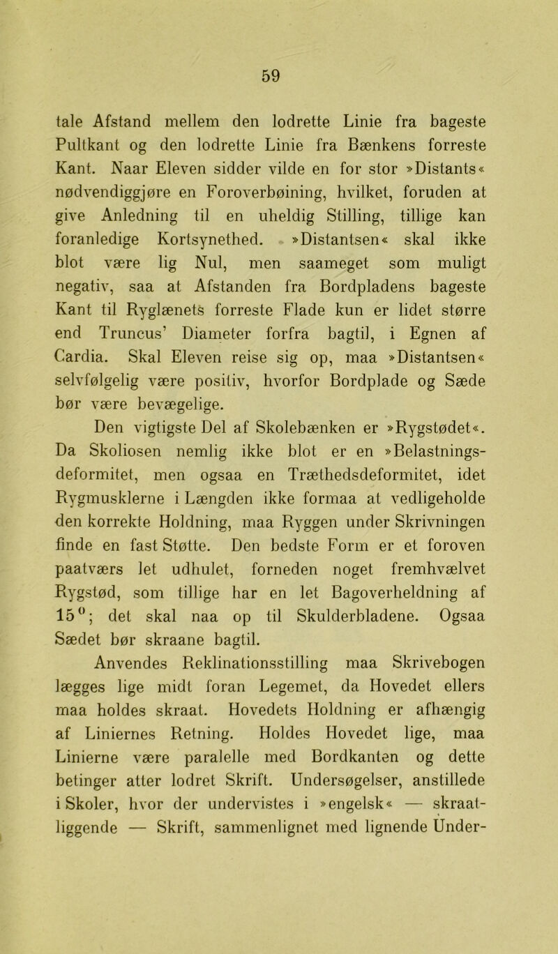 tale Afstand mellem den lodrette Linie fra bageste Pultkant og den lodrette Linie fra Bænkens forreste Kant. Naar Eleven sidder vilde en for stor »Distants« nødvendiggjøre en Foroverbøining, hvilket, foruden at give Anledning til en uheldig Stilling, tillige kan foranledige Kortsynethed. »Distantsen« skal ikke blot være lig Nul, men saameget som muligt negativ, saa at Afstanden fra Bordpladens bageste Kant til Ryglænets forreste Flade kun er lidet større end Truncus' Diameter forfra bagtil, i Egnen af Cardia. Skal Eleven reise sig op, maa »Distantsen« selvfølgelig være positiv, hvorfor Bordplade og Sæde bør være bevægelige. Den vigtigste Del af Skolebænken er »Rygstødet«. Da Skoliosen nemlig ikke blot er en »Belastnings- deformitet, men ogsaa en Træthedsdeformitet, idet Rygmusklerne i Længden ikke formaa at vedligeholde den korrekte Holdning, maa Ryggen under Skrivningen finde en fast Støtte. Den bedste Form er et foroven paatværs let udhulet, forneden noget fremhvælvet Rygstød, som tillige har en let Bagoverheldning af 15°; det skal naa op til Skulderbladene. Ogsaa Sædet bør skraane bagtil. Anvendes Reklinationsstilling maa Skrivebogen lægges lige midt foran Legemet, da Hovedet ellers maa holdes skraat. Hovedets Holdning er afhængig af Liniernes Retning. Holdes Hovedet lige, maa Linierne være paralelle med Bordkanten og dette betinger atter lodret Skrift. Undersøgelser, anstillede iSkoler, hvor der undervistes i »engelsk« — skraat- liggende — Skrift, sammenlignet med lignende Under-