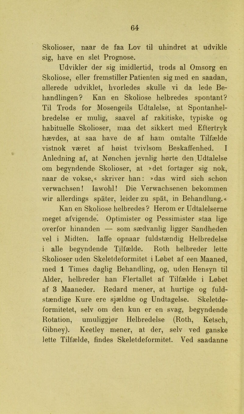 Skolioser, naar de faa Lov til uhindret at udvikle sig, have en slet Prognose. Udvikler der sig imidlertid, trods al Omsorg en Skoliose, eller fremstiller Patienten sig med en saadan, allerede udviklet, hvorledes skulle vi da lede Be- handlingen? Kan en Skoliose helbredes spontant? Til Trods for Mosengeils Udtalelse, at Spontanhel- bredelse er mulig, saavel af rakitiske, typiske og habituelle Skolioser, maa det sikkert med Eftertryk hævdes, at saa have de af ham omtalte Tilfælde vistnok været af høist tvivlsom Beskaffenhed. I Anledning af, at Nønchen jevnlig hørte den.Udtalelse om begyndende Skolioser, at »det fortager sig nok, naar de vokse,« skriver han: »das wird sich schon verwachsen! Iawohl! Die Verwachsenen bekommen wir allerdings spater, leider zu spåt, in Behandlung.« Kan en Skoliose helbredes? Herom er Udtalelserne meget afvigende. Optimister og Pessimister staa lige overfor hinanden — som sædvanlig ligger Sandheden vel i Midten. laffe opnaar fuldstændig Helbredelse i alle begyndende Tilfælde. Roth helbreder lette Skolioser uden Skeletdeformitet i Løbet af een Maaned, med 1 Times daglig Behandling, og, uden Hensyn til Alder, helbreder han Flertallet af Tilfælde i Løbet af 3 Maaneder. Redard mener, at hurtige og fuld- stændige Kure ere sjældne og Undtagelse. Skeletde- formitetet, selv om den kun er en svag, begyndende Rotation, umuliggjør Helbredelse (Roth, Ketsch, Gibney). Keetley mener, at der, selv ved ganske lette Tilfælde, findes Skeletdeformitet. Ved saadanne