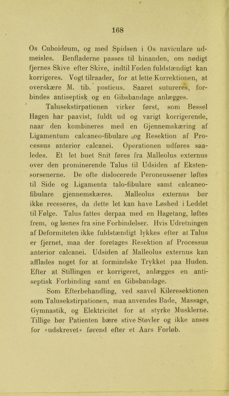 Os Cuboideum, og med Spidsen i Os naviculare ud- meisles. Benfladerne passes til hinanden, om nødigt fjernes Skive efter Skive, indtil Foden fuldstændigt kan korrigeres. Vogt tilraader, for at lette Korrektionen, at overskære M. tib. posticus. Saaret sutureres, for- bindes antiseptisk og en Gibsbandage anlægges. Talusekstirpationen virker først, som Bessel Hagen har paavist, fuldt ud og varigt korrigerende, naar den kombineres med en Gjennemskæring af Ligamentum calcaneo-fibulare og Resektion af Pro- cessus anterior calcanei. Operationen udføres saa- ledes. Et let buet Snit føres fra Malleolus externus over den prominerende Talus til Udsiden af Eksten- sorsenerne. De ofte dislocerede Peroneussener løftes til Side og Ligamenta talo-fibulare samt calcaneo- fibulare gjennemskæres. Malleolus externus bør ikke receseres, da dette let kan have Løshed i Leddet til Følge. Talus fattes derpaa med en Hagetang, løftes frem, og løsnes fra sine Forbindelser. Hvis Udretningen af Deformiteten ikke fuldstændigt lykkes efter at Talus er fjernet, maa der foretages Resektion af Processus anterior calcanei. Udsiden af Malleolus externus kan afflades noget for at formindske Trykket paa Huden. Efter at Stillingen er korrigeret, anlægges en anti- septisk Forbinding samt en Gibsbandage. Som Efterbehandling, ved saavel Kileresektionen som Talusekstirpationen, maa anvendes Bade, Massage, Gymnastik, og Elektricitet for at styrke Musklerne. Tillige bør Patienten bære stive Støvler og ikke anses for »udskrevet« førend efter et Aars Forløb.