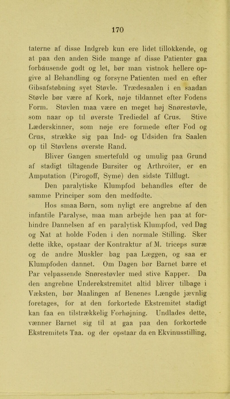 taterne af disse Indgreb kun ere lidet tillokkende, og at paa den anden Side mange af disse Patienter gaa forbausende godt og let, bør man vistnok hellere op- give al Behandling og forsyne Patienten med en efter Gibsafstøbning syet Støvle. Trædesaalen i en saadan Støvle bør være af Kork, nøje tildannet efter Fodens Form. Støvlen maa være en meget høj Snørestøvle, som naar op til øverste Trediedel af Grus. Stive Læderskinner, som nøje ere formede efter Fod og Grus, strække sig paa Ind- og Udsiden fra Saalen op til Støvlens øverste Rand. Bliver Gangen smertefuld og umulig paa Grund af stadigt tiltagende Bursiter og Arthroiter, er en Amputation (Pirogoff, Syrne) den sidste Tilflugt. Den paralytiske Klumpfod behandles efter de samme Principer som den medfødte. Hos smaa Børn, som nyligt ere angrebne af den infantile Paralyse, maa man arbejde hen paa at for- hindre Dannelsen af en paralytisk Klumpfod, ved Dag og Nat at holde Foden i den normale Stilling. Sker dette ikke, opstaar der Kontraktur af M. triceps suræ og de andre Muskler bag paa Læggen, og saa er Klumpfoden dannet. Om Dagen bør Barnet bære et Par velpassende Snørestøvler med stive Kapper. Da den angrebne Underekstremitet altid bliver tilbage i Væksten, bør Maalingen af Benenes Længde jævnlig foretages, for at den forkortede Ekstremitet stadigt kan faa en tilstrækkelig Forhøjning. Undlades dette, vænner Barnet sig til at gaa paa den forkortede Ekstremitets Taa. og der opstaar da en Ekvinusstilling,