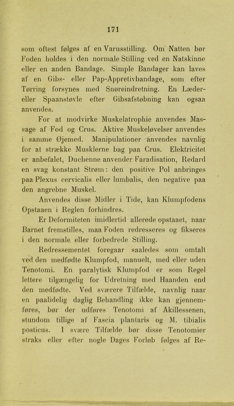 som oftest følges af en Varusstilling. Om Natten bør Foden holdes i den normale Stilling ved en Natskinne eller en anden Bandage. Simple Bandager kan laves af en Gibs- eller Pap-Appretivbandage, som efter Tørring forsynes med Snøreindretning. En Læder- eller Spaanstøvle efter Gibsafstøbning kan ogsaa anvendes. For at modvirke Muskelatrophie anvendes Mas- sage af Fod og Crus. Aktive Muskeløvelser anvendes i samme Øjemed. Manipulationer anvendes navnlig for at strække Musklerne bag paa Crus. Elektricitet er anbefalet, Duchenne anvender Faradisation, Redard en svag konstant Strøm: den positive Pol anbringes paa Plexus cervicalis eller lumbalis, den negative paa den angrebne Muskel. Anvendes disse Midler i Tide, kan Klumpfodens Opstaaen i Reglen forhindres. Er Deformiteten imidlertid allerede opstaaet, naar Barnet fremstilles, maa Foden redresseres og fikseres i den normale, eller forbedrede Stilling. Redressementet foregaar saaledes som omtalt ved den medfødte Klumpfod, manuelt, med eller uden Tenotomi. En paralytisk Klumpfod er som Regel lettere tilgængelig for Udretning med Haanden end den medfødte. Ved sværere Tilfælde, navnlig naar en paalidelig daglig Behandling ikke kan gjennem- føres, bør der udføres Tenotomi af Akillessenen, stundom tillige af Fascia plantaris og M. tibialis posticus. 1 svære Tilfælde bør disse Tenotomier straks eller efter nogle Dages Forløb følges af Re-