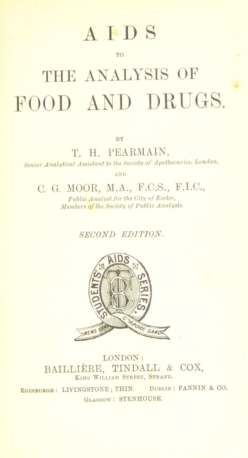 AIDS TO THE ANALYSIS OF FOOD AND DRUGS. BY T. H. PEARMAIN, Senior Analytical Assistant to the Society of Apothecaries, London, AND C. G. MOOR, M.A., F.C.S., F.T.C., Public Analyst for the City of Exeter, Members of the Society of Public Analysts. SECOND EDITION. LONDON: BAILLliCRE, TINDALL & COX, Kino William Street, Strand. Edinburgh : LIVINGSTONE ; THIN. Dublin : FANNIN & CO. Glasgow: STENHOUSE.