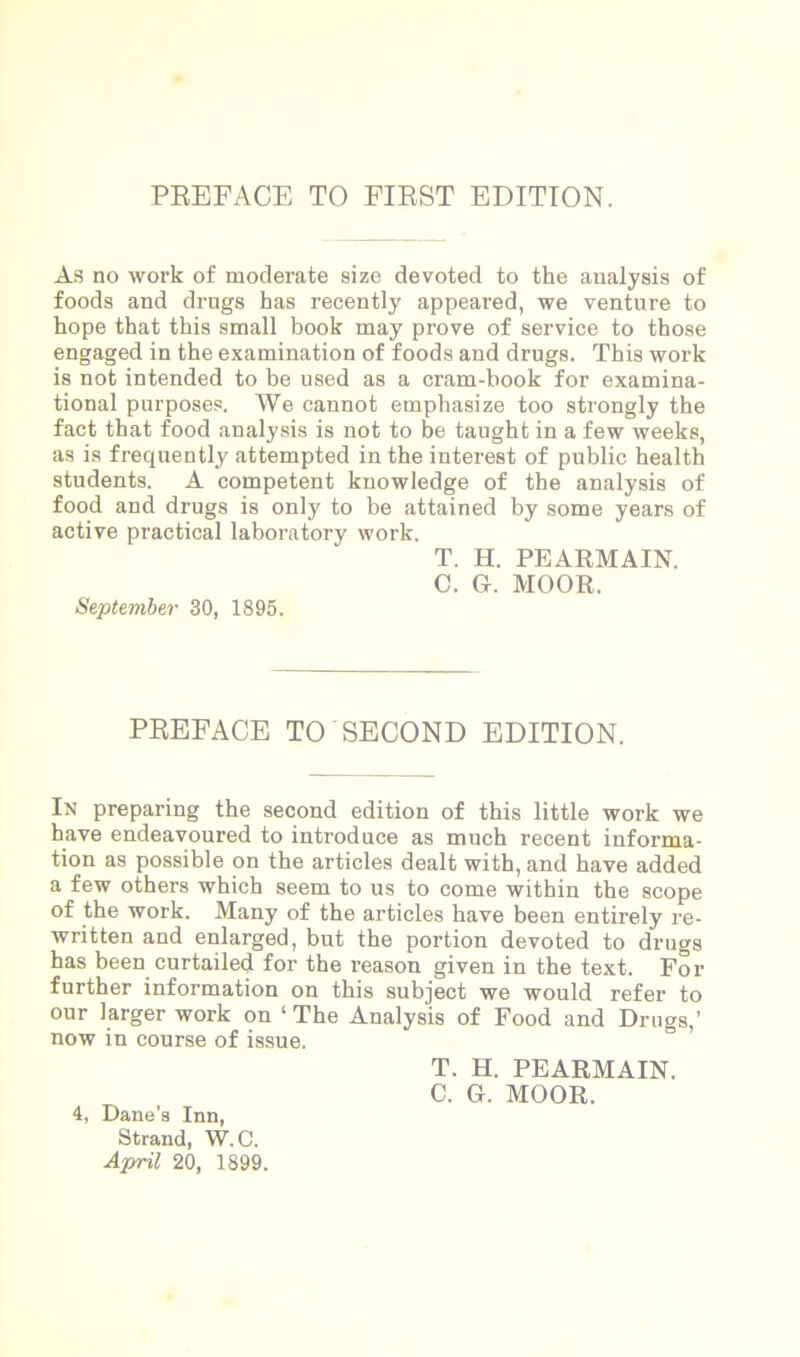 PREFACE TO FIRST EDITION. As no work of moderate size devoted to the analysis of foods and drugs has recently appeared, we venture to hope that this small book may prove of service to those engaged in the examination of foods and drugs. This work is not intended to be used as a cram-book for examina- tional purposes. We cannot emphasize too strongly the fact that food analysis is not to be taught in a few weeks, as is frequently attempted in the interest of public health students. A competent knowledge of the analysis of food and drugs is only to be attained by some years of active practical laboratory work. T. H. PEARMAIN. C. G. MOOR. September 30, 1895. PREFACE TO SECOND EDITION. In preparing the second edition of this little work we have endeavoured to introduce as much recent informa- tion as possible on the articles dealt with, and have added a few others which seem to us to come within the scope of the work. Many of the articles have been entirely re- written and enlarged, but the portion devoted to drugs has been curtailed for the reason given in the text. For further information on this subject we would refer to our larger work on ‘The Analysis of Food and Drugs,’ now in course of issue. T. H. PEARMAIN. C. G. MOOR. 4, Dane’s Inn, Strand, W.C. April 20, 1899.