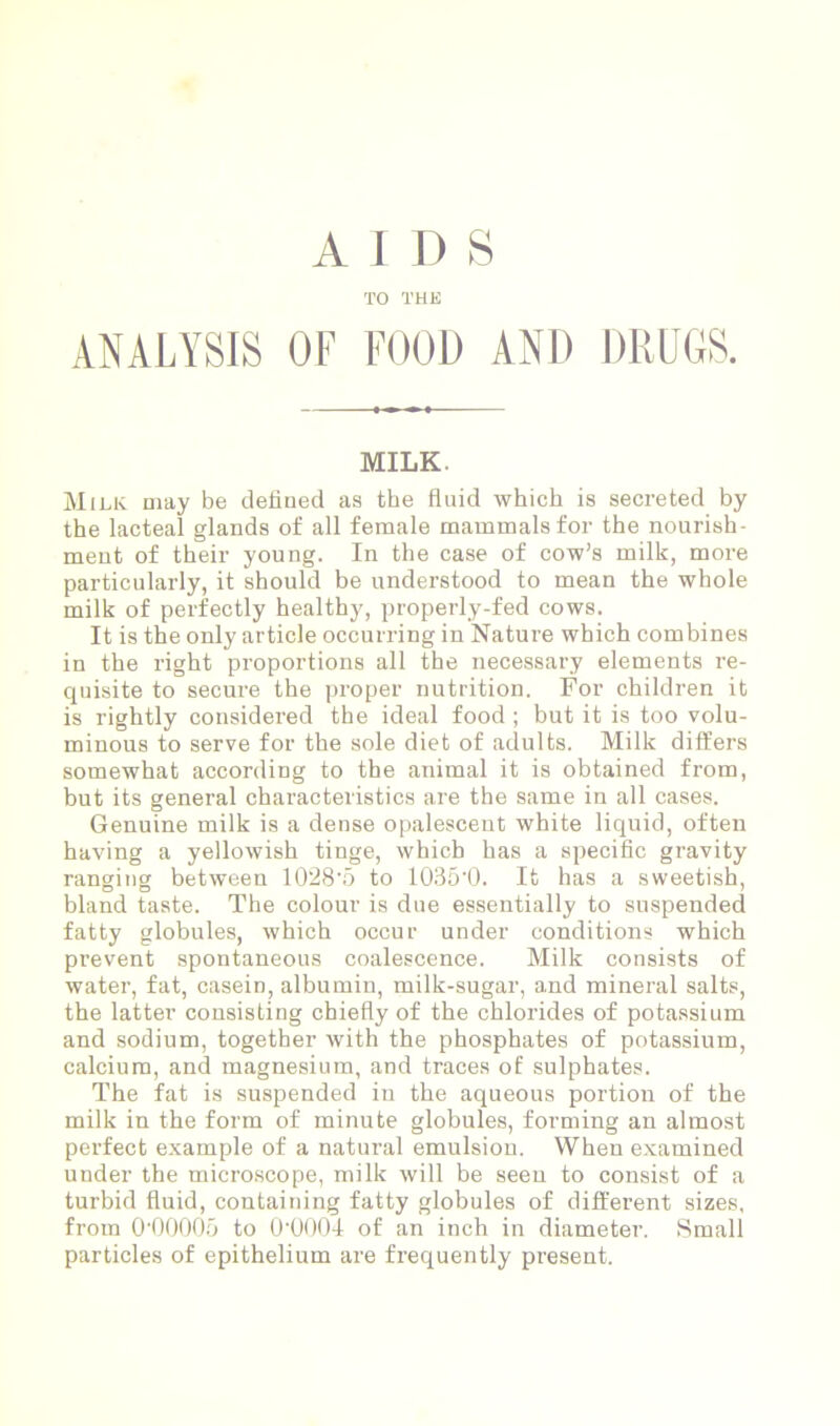 TO THE ANALYSIS OF FOOD AND DRUGS. MILK Milk may be defined as the fluid which is secreted by the lacteal glands of all female mammals for the nourish- ment of their young. In the case of cow’s milk, more particularly, it should be understood to mean the whole milk of perfectly healthy, properly-fed cows. It is the only article occurring in Nature which combines in the right proportions all the necessary elements re- quisite to secure the proper nutrition. For children it is rightly considered the ideal food ; but it is too volu- minous to serve for the sole diet of adults. Milk differs somewhat according to the animal it is obtained from, but its general characteristics are the same in all cases. Genuine milk is a dense opalescent white liquid, often having a yellowish tinge, which has a specific gravity ranging between 1028’5 to 1035-0. It has a sweetish, bland taste. The colour is due essentially to suspended fatty globules, which occur under conditions which prevent spontaneous coalescence. Milk consists of water, fat, casein, albumin, milk-sugar, and mineral salts, the latter consisting chiefly of the chlorides of potassium and sodium, together with the phosphates of potassium, calcium, and magnesium, and traces of sulphates. The fat is suspended in the aqueous portion of the milk in the form of minute globules, forming an almost perfect example of a natural emulsion. When examined under the microscope, milk will be seen to consist of a turbid fluid, containing fatty globules of different sizes, from 0‘00005 to O’OOOI of an inch in diameter. Small particles of epithelium are frequently present.
