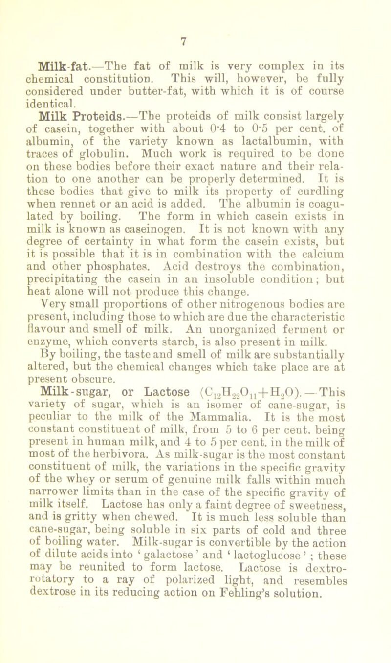 Milk-fat.—The fat of milk is very complex in its chemical constitution. This will, however, be fully considered under butter-fat, with which it is of course identical. Milk Proteids.—The proteids of milk consist largely of casein, together with about 04 to 05 per cent, of albumin, of the variety known as lactalbumin, with traces of globulin. Much work is required to be done on these bodies before their exact nature and their rela- tion to one another can be properly determined. It is these bodies that give to milk its property of curdling when rennet or an acid is added. The albumin is coagu- lated by boiling. The form in which casein exists in milk is known as caseinogen. It is not known with any degree of certainty in what form the casein exists, but it is possible that it is in combination with the calcium and other phosphates. Acid destroys the combination, precipitating the casein in an insoluble condition; but heat alone will not produce this change. Very small proportions of other nitrogenous bodies are present, including those to which are due the characteristic flavour and smell of milk. An unorganized ferment or enzyme, which converts starch, is also present in milk. By boiling, the taste and smell of milk are substantially altered, but the chemical changes which take place are at present obscure. Milk-sugar, or Lactose (C12H22011+H30).— This variety of sugar, which is an isomer of cane-sugar, is peculiar to the milk of the Mammalia. It is the most constant constituent of milk, from 5 to 6 per cent, being present in human milk, and 4 to 5 per cent, in the milk of most of the herbivora. As milk-sugar is the most constant constituent of milk, the variations in the specific gravity of the whey or serum of genuine milk falls within much narrower limits than in the case of the specific gravity of milk itself. Lactose has only a faint degree of sweetness, and is gritty when chewed. It is much less soluble than cane-sugar, being soluble in six parts of cold and three of boiling water. Milk-sugar is convertible by the action of dilute acids into 1 galactose ’ and ‘ lactoglucose ’ ; these may be reunited to form lactose. Lactose is dextro- rotatory to a ray of polarized light, and resembles dextrose in its reducing action on Fehling’s solution.