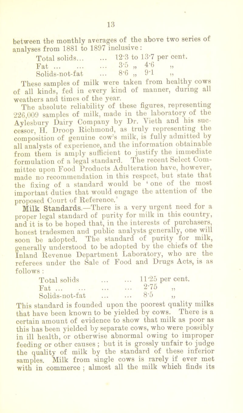 between the monthly averages of the above two series of analyses from 1881 to 1897 inclusive: Total solids 12 3 to 137 per cent. Fat ... ... 3‘5 „ 4’6 „ Solids-not-fat ... 8‘6 „ 97 „ These samples of milk were taken from healthy cows of all kinds, fed in every kind of manner, during all weathers and times of the year. The absolute reliability of these figures, representing 226,009 samples of milk, made in the laboratory of the Aylesbury Dairy Company by Dr. Vieth and his suc- cessor, H. Droop Richmond, as truly representing the composition of genuine cow’s milk, is fully admitted by all analysts of experience, and the information obtainable from them is amply sufficient to justify the immediate formulation of a legal standard. The recent Select Com- mittee upon Food Products Adulteration have, however, made no recommendation in this respect, but state that the fixing of a standard would be ‘one of the most important duties that would engage the attention of the proposed Court of Reference.’ Milk Standards—There is a very urgent need for a proper legal standard of purity for milk in this country, and it is to be hoped that, in the interests of purchasers, honest tradesmen and public analysts generally, one will soon be adopted. The standard of purity for milk, generally understood to be adopted by the chiefs of the Inland Revenue Department Laboratory, who are the referees under the Sale of Food and Drugs Acts, is as follows : Total solids 1P25 per cent. Fat 275 „ Solids-not-fat ... ... 8’5 „ This standard is founded upon the poorest quality milks that have been known to be yielded by cows. There is a certain amount of evidence to show that milk as poor as this has been yielded by separate cows, who were possibly in ill health, or otherwise abnormal owing to improper feeding or other causes ; but it is grossly unfair to judge the quality of milk by the standard of these inferior samples. Milk from single cows is rarely if ever met with in commerce ; almost all the milk which finds its