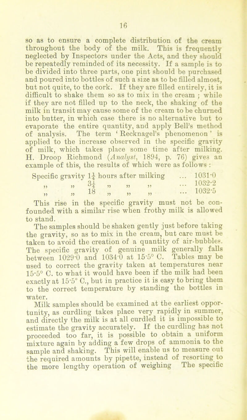 so as to ensure a complete distribution of the cream throughout the body of the milk. This is frequently neglected by Inspectors under the Acts, and they should be repeatedly reminded of its necessity. If a sample is to be divided into three parts, one pint should be purchased and poured into bottles of such a size as to be filled almost, but not quite, to the cork. If they are filled entirely, it is difficult to shake them so as to mix in the cream ; while if they are not filled up to the neck, the shaking of the milk in transit may cause some of the cream to be churned into butter, in which case there is no alternative but to evaporate the entire quantity, and apply Bell’s method of analysis. The term ‘ Recknagel’s phenomenon ’ is applied to the increase observed in the specific gravity of milk, which takes place some time after milking. H. Droop Richmond (Analyst, 1894, p. 76) gives an example of this, the results of which were as follows : Specific gravity 1J hours after milking )) )) » )) >) )> » „ „ „ 1031- 0 1032- 2 1032-5 This rise in the specific gravity must not be con- founded with a similar rise when frothy milk is allowed to stand. The samples should be shaken gently just before taking the gravity, so as to mix in the cream, but care must be taken to avoid the creation of a quantity of air-bubbles. The specific gravity of genuine milk generally falls between 1029-0 and 1034’0 at 15-5° C. Tables may be used to correct the gravity taken at temperatures near 15-5° C. to what it would have been if the milk had been exactly at 15‘5° C., but in practice it is easy to bring them to the correct temperature by standing the bottles in water. Milk samples should be examined at the earliest oppor- tunity, as curdling takes place very rapidly in summer, and directly the milk is at all curdled it is impossible to estimate the gravity accurately. If the curdling has not proceeded too fai-, it is possible to obtain a uniform mixture again by adding a few drops of ammonia to the sample and shaking. This will enable us to measure out the required amounts by pipette, instead of resorting to the more lengthy operation of weighing The specific