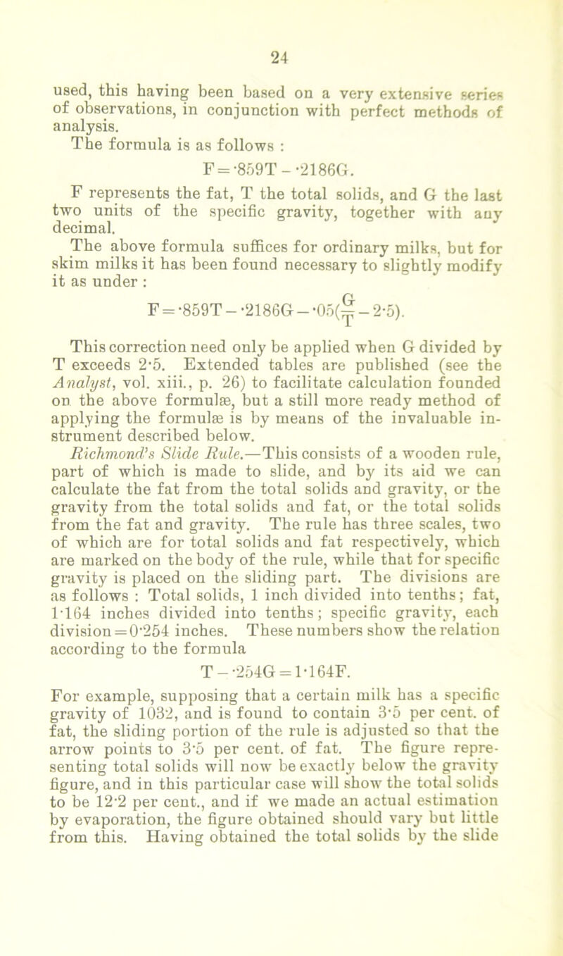 used, this having been based on a very extensive series of observations, in conjunction with perfect methods of analysis. The formula is as follows : F = -859T--2186G. F represents the fat, T the total solids, and G the last two units of the specific gravity, together with any decimal. The above formula suffices for ordinary milks, but for skim milks it has been found necessary to slightly modify it as under : F = -859T - -2186G - -05(^ - 2-5). This correction need only be applied when G divided by T exceeds 2-5. Extended tables are published (see the Analyst, vol. xiii., p. 26) to facilitate calculation founded on the above formulae, but a still more ready method of applying the formulae is by means of the invaluable in- strument described below. Richmond’s Slide Rule.—This consists of a wooden rule, part of which is made to slide, and by its aid we can calculate the fat from the total solids and gravity, or the gravity from the total solids and fat, or the total solids from the fat and gravity. The rule has three scales, two of which are for total solids and fat respectively, which are marked on the body of the rule, while that for specific gravity is placed on the sliding part. The divisions are as follows : Total solids, 1 inch divided into tenths; fat, 1T64 inches divided into tenths; specific gravity, each division = 0'254 inches. These numbers show the relation according to the formula T — -254G = 1T64F. For example, supposing that a certain milk has a specific gravity of 1032, and is found to contain 3-5 per cent, of fat, the sliding portion of the rule is adjusted so that the arrow points to 3’5 per cent, of fat. The figure repre- senting total solids will now be exactly below the gravity figure, and in this particular case will show the total solids to be 12-2 per cent., and if we made an actual estimation by evaporation, the figure obtained should vary but little from this. Having obtained the total solids by the slide