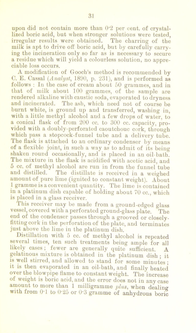 upon did not contain more than 0'2 per cent, of crystal- lized boric acid, but when stronger solutions were tested, irregular results were obtained. The charring of the milk is apt to drive off boric acid, but by carefully carry- ing the incineration only so far as is necessary to secure a residue which will yield a colourless solution, no appre- ciable loss occurs. A modification of Gooch’s method is recommended by C. E. Cassal (Analyst, 1890, p. 231), and is performed as follows : In the case of cream about 50 grammes, and in that of milk about 100 grammes, of the sample are rendered alkaline with caustic soda, evaporated to dryness and incinerated. The asb, which need not of course be burnt white, is ground up and transferred, washing in, with a little methyl alcohol and a few drops of water, to a conical flask of from 200 cc. to 300 cc. capacity, pro- vided with a doubly-perforated caoutchouc cork, through which pass a stopcock-funnel tube and a delivery tube. The flask is attached to an ordinary condenser by means of a flexible joint, in such a way as to admit of its being shaken round occasionally, and is placed in an oil-bath. The mixture in the flask is acidified with acetic acid, and 5 cc. of methyl alcohol are run in from the funnel tube and distilled. The distillate is received in a weighed amount of pure lime (ignited to constant weight). About 1 gramme is a convenient quantity. The lime is contained in a platinum dish capable of holding about 70 cc., which is placed in a glass receiver. This receiver may be made from a ground-edged glass vessel, covered with a perforated ground-glass plate. °The end of the condenser passes through a grooved or closely- fitting cork in the perforation of the plate, and terminates just above the lime in the platinum dish. Distillation with 5 cc. of methyl alcohol is repeated several times, ten such treatments being ample for all likely cases ; fewer are generally quite sufficient. A gelatinous mixture is obtained in the platinum dish ; it is well stirred, and allowed to stand for some minutes ; it is then evaporated in an oil-bath, and finally heated over the blowpipe flame to constant weight. The increase of weight is boric acid, and the error does not in any case amount to more than 1 milligramme plus, when dealing with from 0T to 0-25 or 03 gramme of anhydrous boric