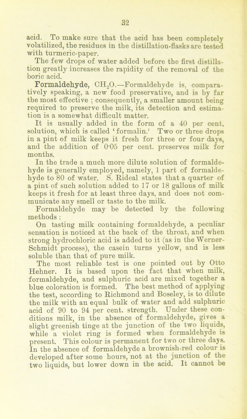 acid. To make sure that the acid has been completely volatilized, the residues in the distillation-flasks are tested with turmeric-paper. The few drops of water added before the first distilla- tion greatly increases the rapidity of the removal of the boric acid. Formaldehyde, CH20.—Formaldehyde is, compara- tively speaking, a new food preservative, and is by far the most effective ; consequently, a smaller amount being required to preserve the milk, its detection and estima- tion is a somewhat difficult matter. It is usually added in the form of a 40 per cent, solution, which is called ‘formalin.' Two or three drops in a pint of milk keeps it fresh for three or four days, and the addition of 0'05 per cent, preserves milk for months. In the trade a much more dilute solution of formalde- hyde is generally employed, namely, 1 part of formalde- hyde to 80 of water. S. Rideal states that a quarter of a pint of such solution added to 17 or 18 gallons of milk keeps it fresh for at least three days, and does not com- municate any smell or taste to the milk. Formaldehyde may be detected by the following methods : On tasting milk containing formaldehyde, a peculiar sensation is noticed at the back of the throat, and when strong hydrochloric acid is added to it (as in the Werner- Schmidt process), the casein turns yellow, and is less soluble than that of pure milk. The most reliable test is one pointed out by Otto Hehner. It is based upon the fact that when milk, formaldehyde, and sulphuric acid are mixed together a blue coloration is formed. The best method of applying the test, according to Richmond and Boseley, is to dilute the milk with an equal bulk of water and add sulphuric acid of 90 to 94 per cent, strength. Under these con- ditions milk, in the absence of formaldehyde, gives a slight greenish tinge at the junction of the two liquids, while a violet ring is formed when formaldehyde is present. This colour is permanent for two or three days. In the absence of formaldehyde a brownish-red colour is developed after some hours, not at the junction of the two liquids, but lower down in the acid. It cannot be